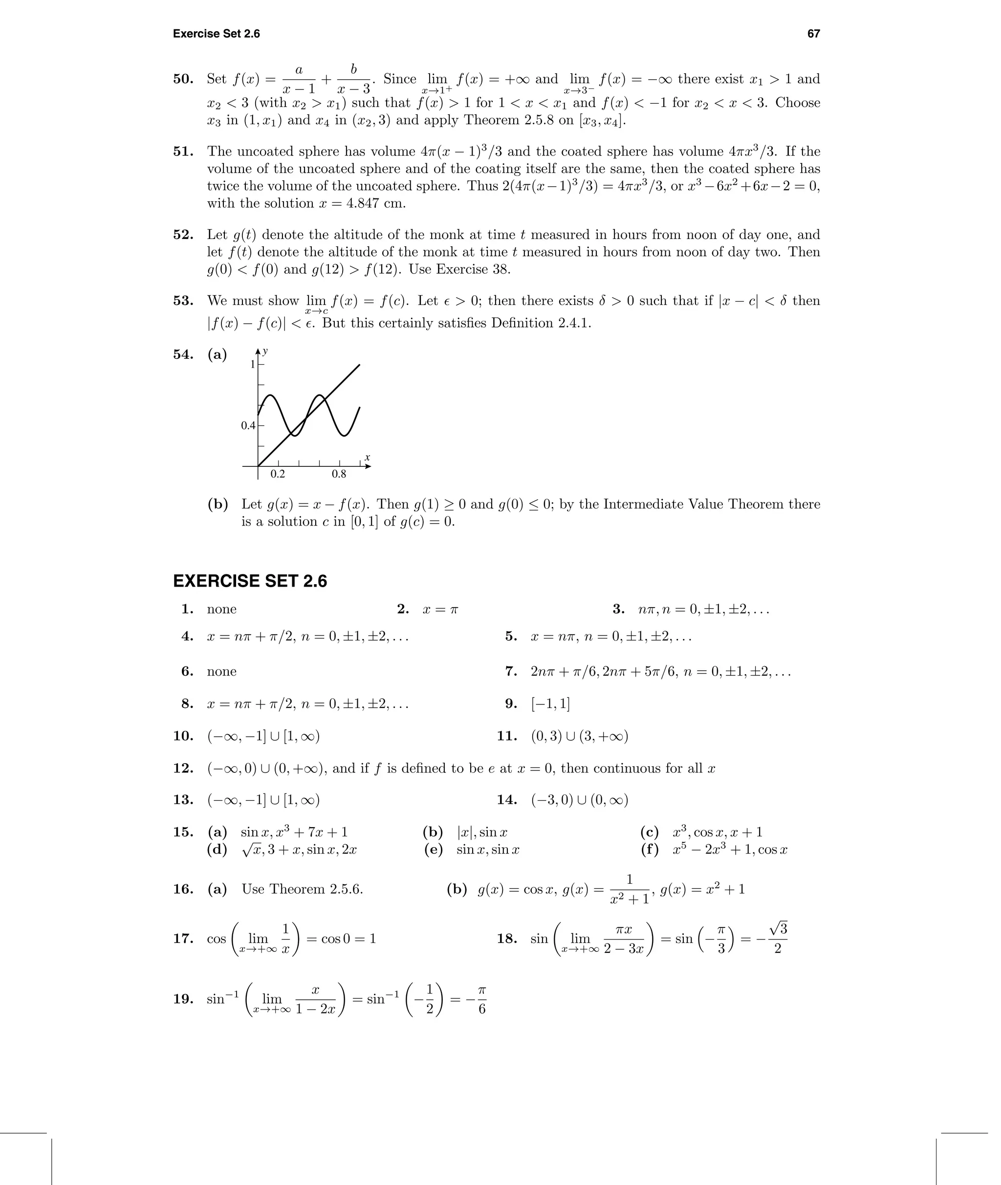 Exercise Set 2.6 67
50. Set f(x) =
a
x − 1
+
b
x − 3
. Since lim
x→1+
f(x) = +∞ and lim
x→3−
f(x) = −∞ there exist x1 > 1 and
x2 < 3 (with x2 > x1) such that f(x) > 1 for 1 < x < x1 and f(x) < −1 for x2 < x < 3. Choose
x3 in (1, x1) and x4 in (x2, 3) and apply Theorem 2.5.8 on [x3, x4].
51. The uncoated sphere has volume 4π(x − 1)3
/3 and the coated sphere has volume 4πx3
/3. If the
volume of the uncoated sphere and of the coating itself are the same, then the coated sphere has
twice the volume of the uncoated sphere. Thus 2(4π(x−1)3
/3) = 4πx3
/3, or x3
−6x2
+6x−2 = 0,
with the solution x = 4.847 cm.
52. Let g(t) denote the altitude of the monk at time t measured in hours from noon of day one, and
let f(t) denote the altitude of the monk at time t measured in hours from noon of day two. Then
g(0) < f(0) and g(12) > f(12). Use Exercise 38.
53. We must show lim
x→c
f(x) = f(c). Let > 0; then there exists δ > 0 such that if |x − c| < δ then
|f(x) − f(c)| < . But this certainly satisﬁes Deﬁnition 2.4.1.
54. (a) y
x
0.4
1
0.2 0.8
(b) Let g(x) = x − f(x). Then g(1) ≥ 0 and g(0) ≤ 0; by the Intermediate Value Theorem there
is a solution c in [0, 1] of g(c) = 0.
EXERCISE SET 2.6
1. none 2. x = π 3. nπ, n = 0, ±1, ±2, . . .
4. x = nπ + π/2, n = 0, ±1, ±2, . . . 5. x = nπ, n = 0, ±1, ±2, . . .
6. none 7. 2nπ + π/6, 2nπ + 5π/6, n = 0, ±1, ±2, . . .
8. x = nπ + π/2, n = 0, ±1, ±2, . . . 9. [−1, 1]
10. (−∞, −1] ∪ [1, ∞) 11. (0, 3) ∪ (3, +∞)
12. (−∞, 0) ∪ (0, +∞), and if f is deﬁned to be e at x = 0, then continuous for all x
13. (−∞, −1] ∪ [1, ∞) 14. (−3, 0) ∪ (0, ∞)
15. (a) sin x, x3
+ 7x + 1 (b) |x|, sin x (c) x3
, cos x, x + 1
(d)
√
x, 3 + x, sin x, 2x (e) sin x, sin x (f) x5
− 2x3
+ 1, cos x
16. (a) Use Theorem 2.5.6. (b) g(x) = cos x, g(x) =
1
x2 + 1
, g(x) = x2
+ 1
17. cos lim
x→+∞
1
x
= cos 0 = 1 18. sin lim
x→+∞
πx
2 − 3x
= sin −
π
3
= −
√
3
2
19. sin−1
lim
x→+∞
x
1 − 2x
= sin−1
−
1
2
= −
π
6
 
