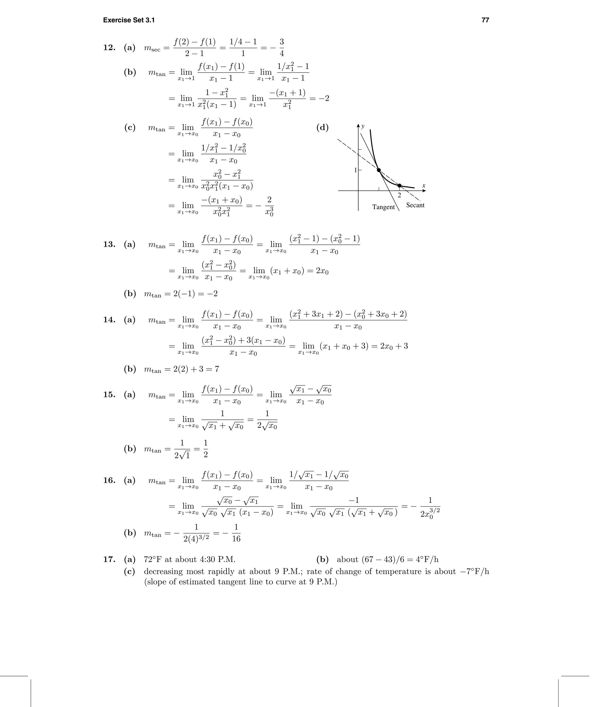 Exercise Set 3.1 77
12. (a) msec =
f(2) − f(1)
2 − 1
=
1/4 − 1
1
= −
3
4
(b) mtan = lim
x1→1
f(x1) − f(1)
x1 − 1
= lim
x1→1
1/x2
1 − 1
x1 − 1
= lim
x1→1
1 − x2
1
x2
1(x1 − 1)
= lim
x1→1
−(x1 + 1)
x2
1
= −2
(c) mtan = lim
x1→x0
f(x1) − f(x0)
x1 − x0
= lim
x1→x0
1/x2
1 − 1/x2
0
x1 − x0
= lim
x1→x0
x2
0 − x2
1
x2
0x2
1(x1 − x0)
= lim
x1→x0
−(x1 + x0)
x2
0x2
1
= −
2
x3
0
(d)
x
y
Tangent Secant
1
2
13. (a) mtan = lim
x1→x0
f(x1) − f(x0)
x1 − x0
= lim
x1→x0
(x2
1 − 1) − (x2
0 − 1)
x1 − x0
= lim
x1→x0
(x2
1 − x2
0)
x1 − x0
= lim
x1→x0
(x1 + x0) = 2x0
(b) mtan = 2(−1) = −2
14. (a) mtan = lim
x1→x0
f(x1) − f(x0)
x1 − x0
= lim
x1→x0
(x2
1 + 3x1 + 2) − (x2
0 + 3x0 + 2)
x1 − x0
= lim
x1→x0
(x2
1 − x2
0) + 3(x1 − x0)
x1 − x0
= lim
x1→x0
(x1 + x0 + 3) = 2x0 + 3
(b) mtan = 2(2) + 3 = 7
15. (a) mtan = lim
x1→x0
f(x1) − f(x0)
x1 − x0
= lim
x1→x0
√
x1 −
√
x0
x1 − x0
= lim
x1→x0
1
√
x1 +
√
x0
=
1
2
√
x0
(b) mtan =
1
2
√
1
=
1
2
16. (a) mtan = lim
x1→x0
f(x1) − f(x0)
x1 − x0
= lim
x1→x0
1/
√
x1 − 1/
√
x0
x1 − x0
= lim
x1→x0
√
x0 −
√
x1
√
x0
√
x1 (x1 − x0)
= lim
x1→x0
−1
√
x0
√
x1 (
√
x1 +
√
x0 )
= −
1
2x
3/2
0
(b) mtan = −
1
2(4)3/2
= −
1
16
17. (a) 72◦
F at about 4:30 P.M. (b) about (67 − 43)/6 = 4◦
F/h
(c) decreasing most rapidly at about 9 P.M.; rate of change of temperature is about −7◦
F/h
(slope of estimated tangent line to curve at 9 P.M.)
 