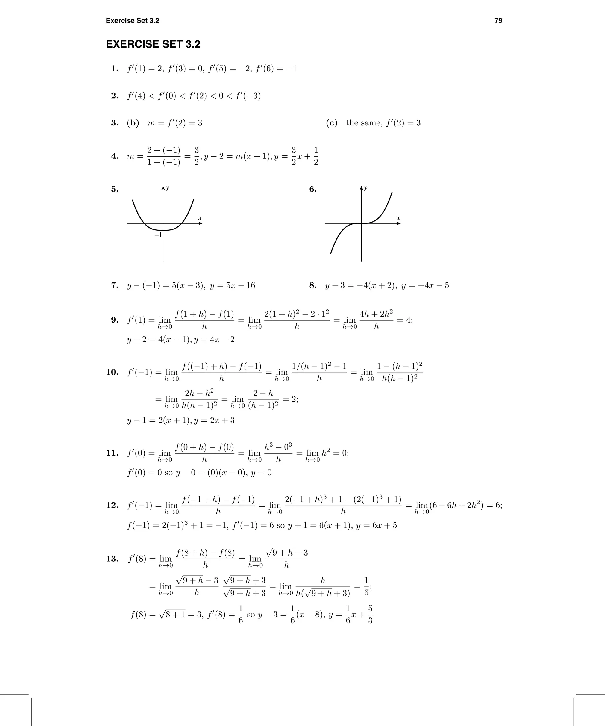 Exercise Set 3.2 79
EXERCISE SET 3.2
1. f (1) = 2, f (3) = 0, f (5) = −2, f (6) = −1
2. f (4) < f (0) < f (2) < 0 < f (−3)
3. (b) m = f (2) = 3 (c) the same, f (2) = 3
4. m =
2 − (−1)
1 − (−1)
=
3
2
, y − 2 = m(x − 1), y =
3
2
x +
1
2
5.
x
y
–1
6.
x
y
7. y − (−1) = 5(x − 3), y = 5x − 16 8. y − 3 = −4(x + 2), y = −4x − 5
9. f (1) = lim
h→0
f(1 + h) − f(1)
h
= lim
h→0
2(1 + h)2
− 2 · 12
h
= lim
h→0
4h + 2h2
h
= 4;
y − 2 = 4(x − 1), y = 4x − 2
10. f (−1) = lim
h→0
f((−1) + h) − f(−1)
h
= lim
h→0
1/(h − 1)2
− 1
h
= lim
h→0
1 − (h − 1)2
h(h − 1)2
= lim
h→0
2h − h2
h(h − 1)2
= lim
h→0
2 − h
(h − 1)2
= 2;
y − 1 = 2(x + 1), y = 2x + 3
11. f (0) = lim
h→0
f(0 + h) − f(0)
h
= lim
h→0
h3
− 03
h
= lim
h→0
h2
= 0;
f (0) = 0 so y − 0 = (0)(x − 0), y = 0
12. f (−1) = lim
h→0
f(−1 + h) − f(−1)
h
= lim
h→0
2(−1 + h)3
+ 1 − (2(−1)3
+ 1)
h
= lim
h→0
(6 − 6h + 2h2
) = 6;
f(−1) = 2(−1)3
+ 1 = −1, f (−1) = 6 so y + 1 = 6(x + 1), y = 6x + 5
13. f (8) = lim
h→0
f(8 + h) − f(8)
h
= lim
h→0
√
9 + h − 3
h
= lim
h→0
√
9 + h − 3
h
√
9 + h + 3
√
9 + h + 3
= lim
h→0
h
h(
√
9 + h + 3)
=
1
6
;
f(8) =
√
8 + 1 = 3, f (8) =
1
6
so y − 3 =
1
6
(x − 8), y =
1
6
x +
5
3
 