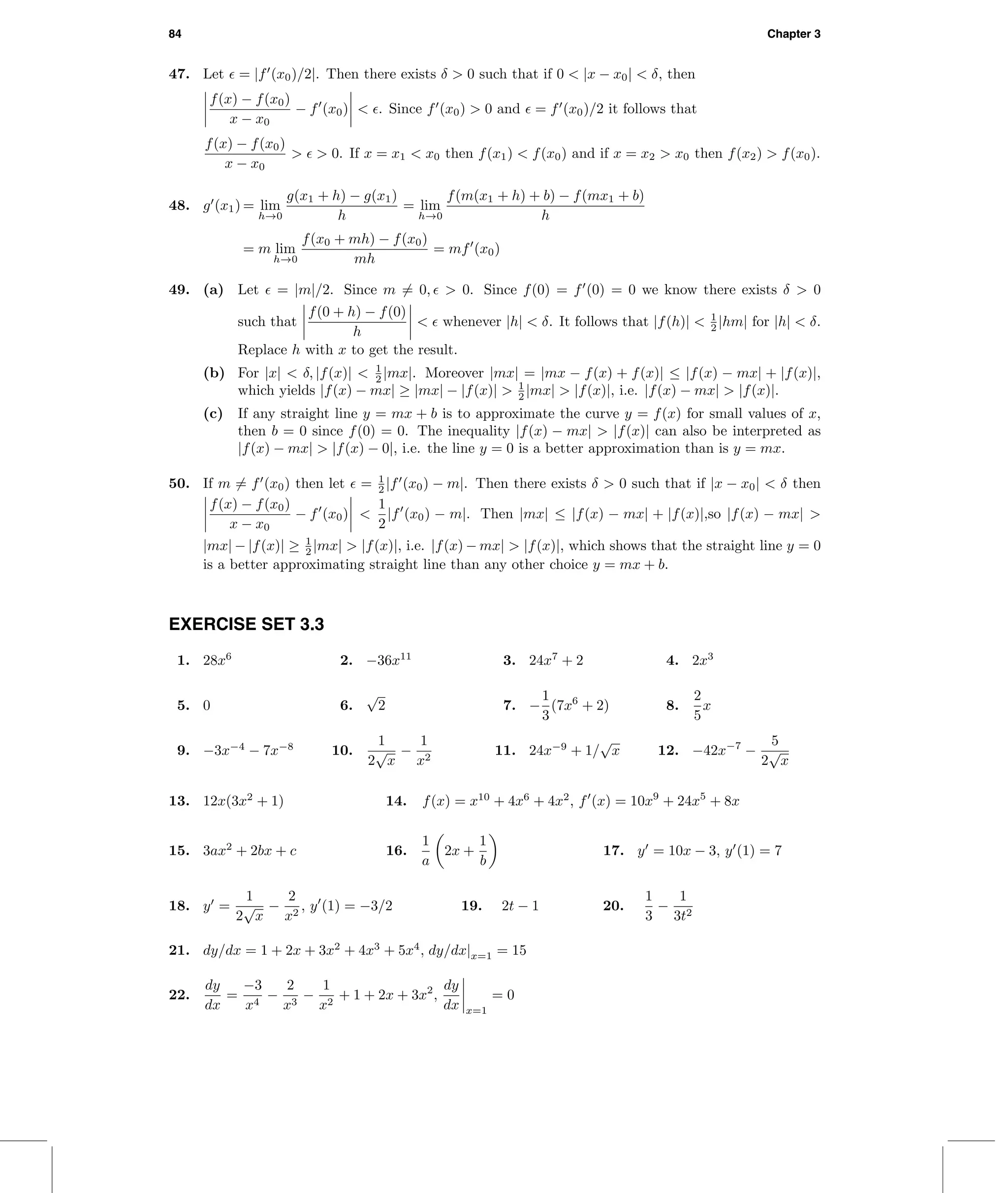84 Chapter 3
47. Let = |f (x0)/2|. Then there exists δ > 0 such that if 0 < |x − x0| < δ, then
f(x) − f(x0)
x − x0
− f (x0) < . Since f (x0) > 0 and = f (x0)/2 it follows that
f(x) − f(x0)
x − x0
> > 0. If x = x1 < x0 then f(x1) < f(x0) and if x = x2 > x0 then f(x2) > f(x0).
48. g (x1) = lim
h→0
g(x1 + h) − g(x1)
h
= lim
h→0
f(m(x1 + h) + b) − f(mx1 + b)
h
= m lim
h→0
f(x0 + mh) − f(x0)
mh
= mf (x0)
49. (a) Let = |m|/2. Since m = 0, > 0. Since f(0) = f (0) = 0 we know there exists δ > 0
such that
f(0 + h) − f(0)
h
< whenever |h| < δ. It follows that |f(h)| < 1
2 |hm| for |h| < δ.
Replace h with x to get the result.
(b) For |x| < δ, |f(x)| < 1
2 |mx|. Moreover |mx| = |mx − f(x) + f(x)| ≤ |f(x) − mx| + |f(x)|,
which yields |f(x) − mx| ≥ |mx| − |f(x)| > 1
2 |mx| > |f(x)|, i.e. |f(x) − mx| > |f(x)|.
(c) If any straight line y = mx + b is to approximate the curve y = f(x) for small values of x,
then b = 0 since f(0) = 0. The inequality |f(x) − mx| > |f(x)| can also be interpreted as
|f(x) − mx| > |f(x) − 0|, i.e. the line y = 0 is a better approximation than is y = mx.
50. If m = f (x0) then let = 1
2 |f (x0) − m|. Then there exists δ > 0 such that if |x − x0| < δ then
f(x) − f(x0)
x − x0
− f (x0) <
1
2
|f (x0) − m|. Then |mx| ≤ |f(x) − mx| + |f(x)|,so |f(x) − mx| >
|mx| − |f(x)| ≥ 1
2 |mx| > |f(x)|, i.e. |f(x) − mx| > |f(x)|, which shows that the straight line y = 0
is a better approximating straight line than any other choice y = mx + b.
EXERCISE SET 3.3
1. 28x6
2. −36x11
3. 24x7
+ 2 4. 2x3
5. 0 6.
√
2 7. −
1
3
(7x6
+ 2) 8.
2
5
x
9. −3x−4
− 7x−8
10.
1
2
√
x
−
1
x2
11. 24x−9
+ 1/
√
x 12. −42x−7
−
5
2
√
x
13. 12x(3x2
+ 1) 14. f(x) = x10
+ 4x6
+ 4x2
, f (x) = 10x9
+ 24x5
+ 8x
15. 3ax2
+ 2bx + c 16.
1
a
2x +
1
b
17. y = 10x − 3, y (1) = 7
18. y =
1
2
√
x
−
2
x2
, y (1) = −3/2 19. 2t − 1 20.
1
3
−
1
3t2
21. dy/dx = 1 + 2x + 3x2
+ 4x3
+ 5x4
, dy/dx|x=1 = 15
22.
dy
dx
=
−3
x4
−
2
x3
−
1
x2
+ 1 + 2x + 3x2
,
dy
dx x=1
= 0
 