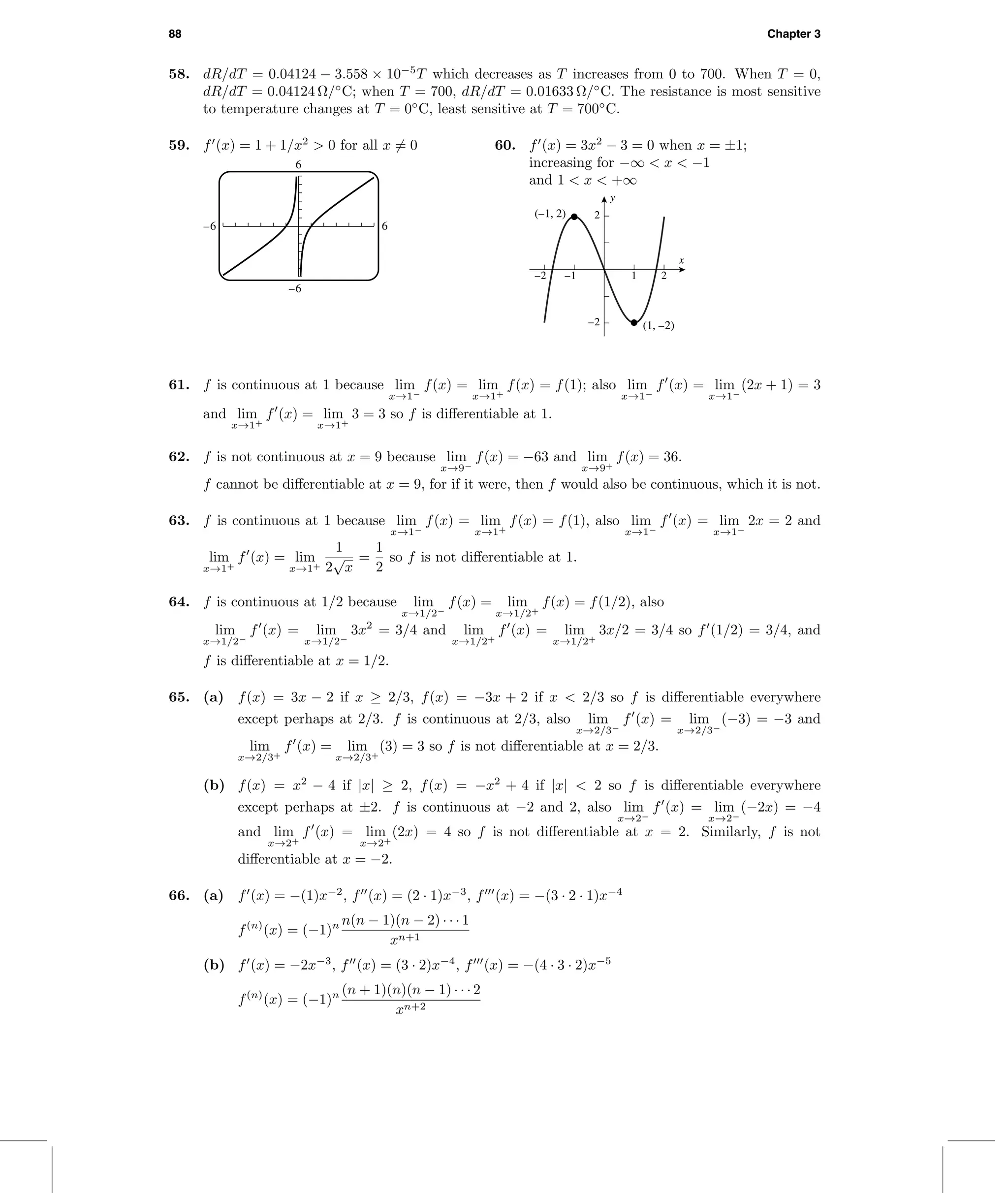 88 Chapter 3
58. dR/dT = 0.04124 − 3.558 × 10−5
T which decreases as T increases from 0 to 700. When T = 0,
dR/dT = 0.04124 Ω/◦
C; when T = 700, dR/dT = 0.01633 Ω/◦
C. The resistance is most sensitive
to temperature changes at T = 0◦
C, least sensitive at T = 700◦
C.
59. f (x) = 1 + 1/x2
> 0 for all x = 0
6
–6 6
–6
60. f (x) = 3x2
− 3 = 0 when x = ±1;
increasing for −∞ < x < −1
and 1 < x < +∞
–2 –1 1 2
–2
2
x
y
(1, –2)
(–1, 2)
61. f is continuous at 1 because lim
x→1−
f(x) = lim
x→1+
f(x) = f(1); also lim
x→1−
f (x) = lim
x→1−
(2x + 1) = 3
and lim
x→1+
f (x) = lim
x→1+
3 = 3 so f is diﬀerentiable at 1.
62. f is not continuous at x = 9 because lim
x→9−
f(x) = −63 and lim
x→9+
f(x) = 36.
f cannot be diﬀerentiable at x = 9, for if it were, then f would also be continuous, which it is not.
63. f is continuous at 1 because lim
x→1−
f(x) = lim
x→1+
f(x) = f(1), also lim
x→1−
f (x) = lim
x→1−
2x = 2 and
lim
x→1+
f (x) = lim
x→1+
1
2
√
x
=
1
2
so f is not diﬀerentiable at 1.
64. f is continuous at 1/2 because lim
x→1/2−
f(x) = lim
x→1/2+
f(x) = f(1/2), also
lim
x→1/2−
f (x) = lim
x→1/2−
3x2
= 3/4 and lim
x→1/2+
f (x) = lim
x→1/2+
3x/2 = 3/4 so f (1/2) = 3/4, and
f is diﬀerentiable at x = 1/2.
65. (a) f(x) = 3x − 2 if x ≥ 2/3, f(x) = −3x + 2 if x < 2/3 so f is diﬀerentiable everywhere
except perhaps at 2/3. f is continuous at 2/3, also lim
x→2/3−
f (x) = lim
x→2/3−
(−3) = −3 and
lim
x→2/3+
f (x) = lim
x→2/3+
(3) = 3 so f is not diﬀerentiable at x = 2/3.
(b) f(x) = x2
− 4 if |x| ≥ 2, f(x) = −x2
+ 4 if |x| < 2 so f is diﬀerentiable everywhere
except perhaps at ±2. f is continuous at −2 and 2, also lim
x→2−
f (x) = lim
x→2−
(−2x) = −4
and lim
x→2+
f (x) = lim
x→2+
(2x) = 4 so f is not diﬀerentiable at x = 2. Similarly, f is not
diﬀerentiable at x = −2.
66. (a) f (x) = −(1)x−2
, f (x) = (2 · 1)x−3
, f (x) = −(3 · 2 · 1)x−4
f(n)
(x) = (−1)n n(n − 1)(n − 2) · · · 1
xn+1
(b) f (x) = −2x−3
, f (x) = (3 · 2)x−4
, f (x) = −(4 · 3 · 2)x−5
f(n)
(x) = (−1)n (n + 1)(n)(n − 1) · · · 2
xn+2
 