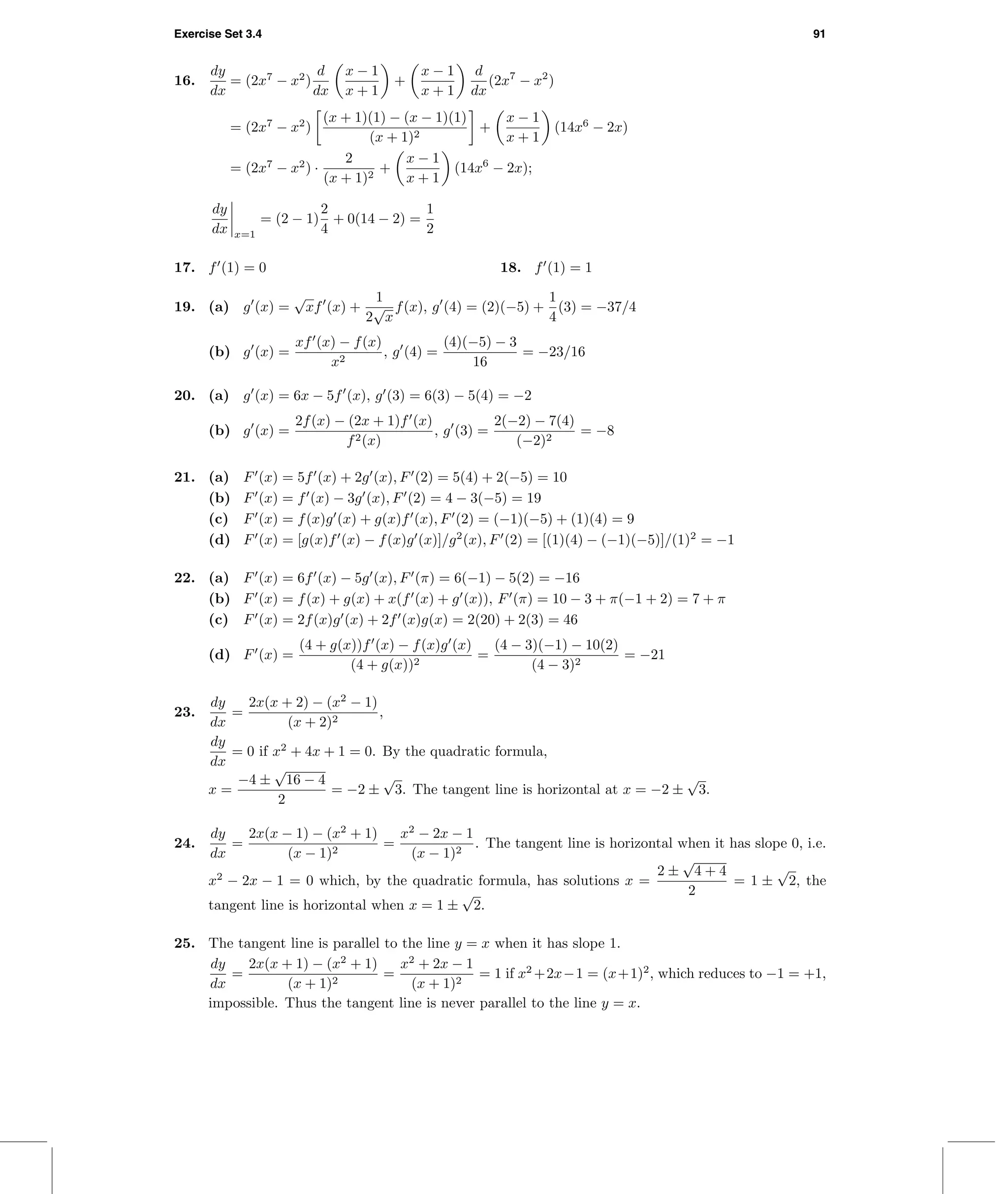 Exercise Set 3.4 91
16.
dy
dx
= (2x7
− x2
)
d
dx
x − 1
x + 1
+
x − 1
x + 1
d
dx
(2x7
− x2
)
= (2x7
− x2
)
(x + 1)(1) − (x − 1)(1)
(x + 1)2
+
x − 1
x + 1
(14x6
− 2x)
= (2x7
− x2
) ·
2
(x + 1)2
+
x − 1
x + 1
(14x6
− 2x);
dy
dx x=1
= (2 − 1)
2
4
+ 0(14 − 2) =
1
2
17. f (1) = 0 18. f (1) = 1
19. (a) g (x) =
√
xf (x) +
1
2
√
x
f(x), g (4) = (2)(−5) +
1
4
(3) = −37/4
(b) g (x) =
xf (x) − f(x)
x2
, g (4) =
(4)(−5) − 3
16
= −23/16
20. (a) g (x) = 6x − 5f (x), g (3) = 6(3) − 5(4) = −2
(b) g (x) =
2f(x) − (2x + 1)f (x)
f2(x)
, g (3) =
2(−2) − 7(4)
(−2)2
= −8
21. (a) F (x) = 5f (x) + 2g (x), F (2) = 5(4) + 2(−5) = 10
(b) F (x) = f (x) − 3g (x), F (2) = 4 − 3(−5) = 19
(c) F (x) = f(x)g (x) + g(x)f (x), F (2) = (−1)(−5) + (1)(4) = 9
(d) F (x) = [g(x)f (x) − f(x)g (x)]/g2
(x), F (2) = [(1)(4) − (−1)(−5)]/(1)2
= −1
22. (a) F (x) = 6f (x) − 5g (x), F (π) = 6(−1) − 5(2) = −16
(b) F (x) = f(x) + g(x) + x(f (x) + g (x)), F (π) = 10 − 3 + π(−1 + 2) = 7 + π
(c) F (x) = 2f(x)g (x) + 2f (x)g(x) = 2(20) + 2(3) = 46
(d) F (x) =
(4 + g(x))f (x) − f(x)g (x)
(4 + g(x))2
=
(4 − 3)(−1) − 10(2)
(4 − 3)2
= −21
23.
dy
dx
=
2x(x + 2) − (x2
− 1)
(x + 2)2
,
dy
dx
= 0 if x2
+ 4x + 1 = 0. By the quadratic formula,
x =
−4 ±
√
16 − 4
2
= −2 ±
√
3. The tangent line is horizontal at x = −2 ±
√
3.
24.
dy
dx
=
2x(x − 1) − (x2
+ 1)
(x − 1)2
=
x2
− 2x − 1
(x − 1)2
. The tangent line is horizontal when it has slope 0, i.e.
x2
− 2x − 1 = 0 which, by the quadratic formula, has solutions x =
2 ±
√
4 + 4
2
= 1 ±
√
2, the
tangent line is horizontal when x = 1 ±
√
2.
25. The tangent line is parallel to the line y = x when it has slope 1.
dy
dx
=
2x(x + 1) − (x2
+ 1)
(x + 1)2
=
x2
+ 2x − 1
(x + 1)2
= 1 if x2
+2x−1 = (x+1)2
, which reduces to −1 = +1,
impossible. Thus the tangent line is never parallel to the line y = x.
 