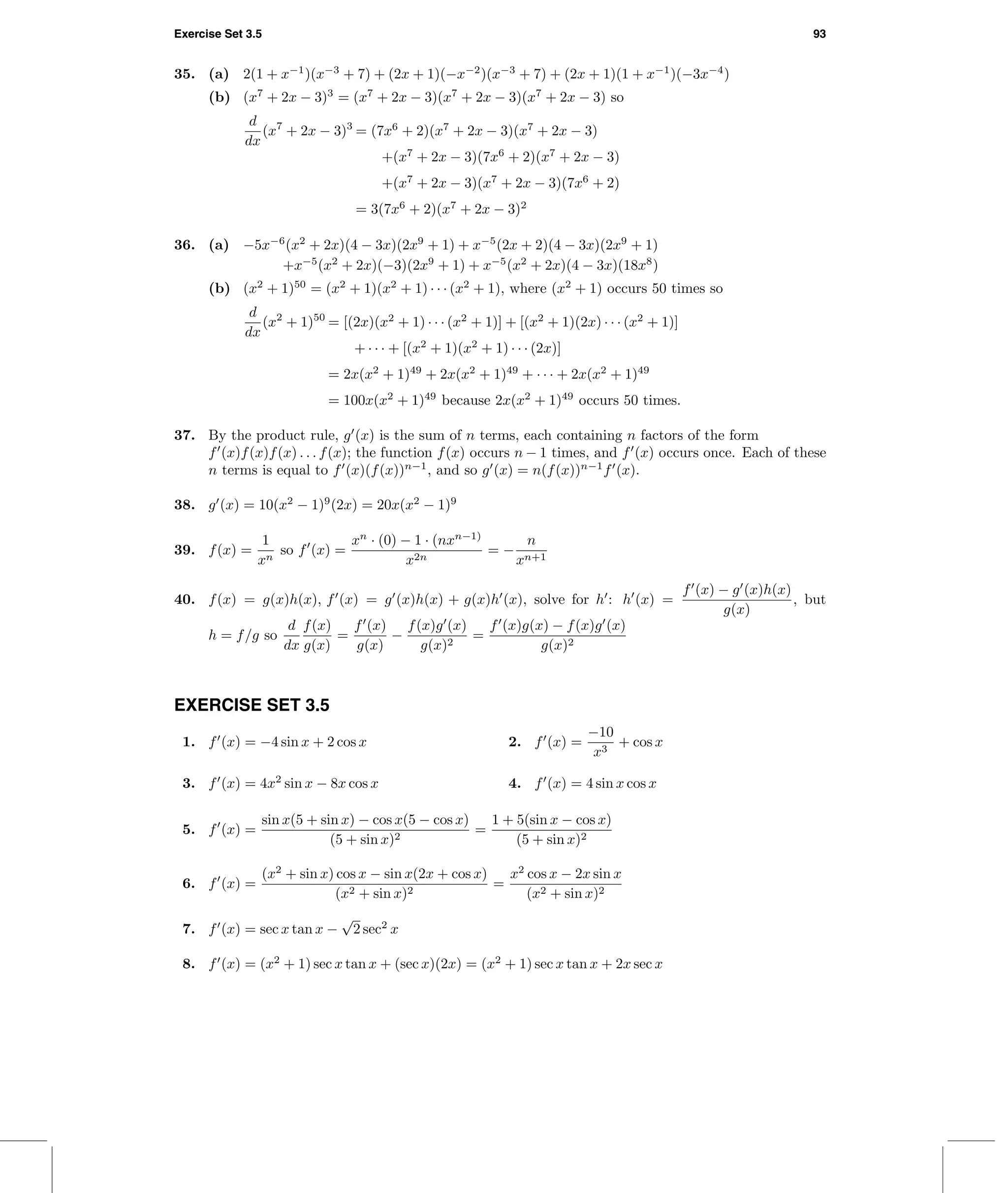 Exercise Set 3.5 93
35. (a) 2(1 + x−1
)(x−3
+ 7) + (2x + 1)(−x−2
)(x−3
+ 7) + (2x + 1)(1 + x−1
)(−3x−4
)
(b) (x7
+ 2x − 3)3
= (x7
+ 2x − 3)(x7
+ 2x − 3)(x7
+ 2x − 3) so
d
dx
(x7
+ 2x − 3)3
= (7x6
+ 2)(x7
+ 2x − 3)(x7
+ 2x − 3)
+(x7
+ 2x − 3)(7x6
+ 2)(x7
+ 2x − 3)
+(x7
+ 2x − 3)(x7
+ 2x − 3)(7x6
+ 2)
= 3(7x6
+ 2)(x7
+ 2x − 3)2
36. (a) −5x−6
(x2
+ 2x)(4 − 3x)(2x9
+ 1) + x−5
(2x + 2)(4 − 3x)(2x9
+ 1)
+x−5
(x2
+ 2x)(−3)(2x9
+ 1) + x−5
(x2
+ 2x)(4 − 3x)(18x8
)
(b) (x2
+ 1)50
= (x2
+ 1)(x2
+ 1) · · · (x2
+ 1), where (x2
+ 1) occurs 50 times so
d
dx
(x2
+ 1)50
= [(2x)(x2
+ 1) · · · (x2
+ 1)] + [(x2
+ 1)(2x) · · · (x2
+ 1)]
+ · · · + [(x2
+ 1)(x2
+ 1) · · · (2x)]
= 2x(x2
+ 1)49
+ 2x(x2
+ 1)49
+ · · · + 2x(x2
+ 1)49
= 100x(x2
+ 1)49
because 2x(x2
+ 1)49
occurs 50 times.
37. By the product rule, g (x) is the sum of n terms, each containing n factors of the form
f (x)f(x)f(x) . . . f(x); the function f(x) occurs n − 1 times, and f (x) occurs once. Each of these
n terms is equal to f (x)(f(x))n−1
, and so g (x) = n(f(x))n−1
f (x).
38. g (x) = 10(x2
− 1)9
(2x) = 20x(x2
− 1)9
39. f(x) =
1
xn
so f (x) =
xn
· (0) − 1 · (nxn−1)
x2n
= −
n
xn+1
40. f(x) = g(x)h(x), f (x) = g (x)h(x) + g(x)h (x), solve for h : h (x) =
f (x) − g (x)h(x)
g(x)
, but
h = f/g so
d
dx
f(x)
g(x)
=
f (x)
g(x)
−
f(x)g (x)
g(x)2
=
f (x)g(x) − f(x)g (x)
g(x)2
EXERCISE SET 3.5
1. f (x) = −4 sin x + 2 cos x 2. f (x) =
−10
x3
+ cos x
3. f (x) = 4x2
sin x − 8x cos x 4. f (x) = 4 sin x cos x
5. f (x) =
sin x(5 + sin x) − cos x(5 − cos x)
(5 + sin x)2
=
1 + 5(sin x − cos x)
(5 + sin x)2
6. f (x) =
(x2
+ sin x) cos x − sin x(2x + cos x)
(x2 + sin x)2
=
x2
cos x − 2x sin x
(x2 + sin x)2
7. f (x) = sec x tan x −
√
2 sec2
x
8. f (x) = (x2
+ 1) sec x tan x + (sec x)(2x) = (x2
+ 1) sec x tan x + 2x sec x
 