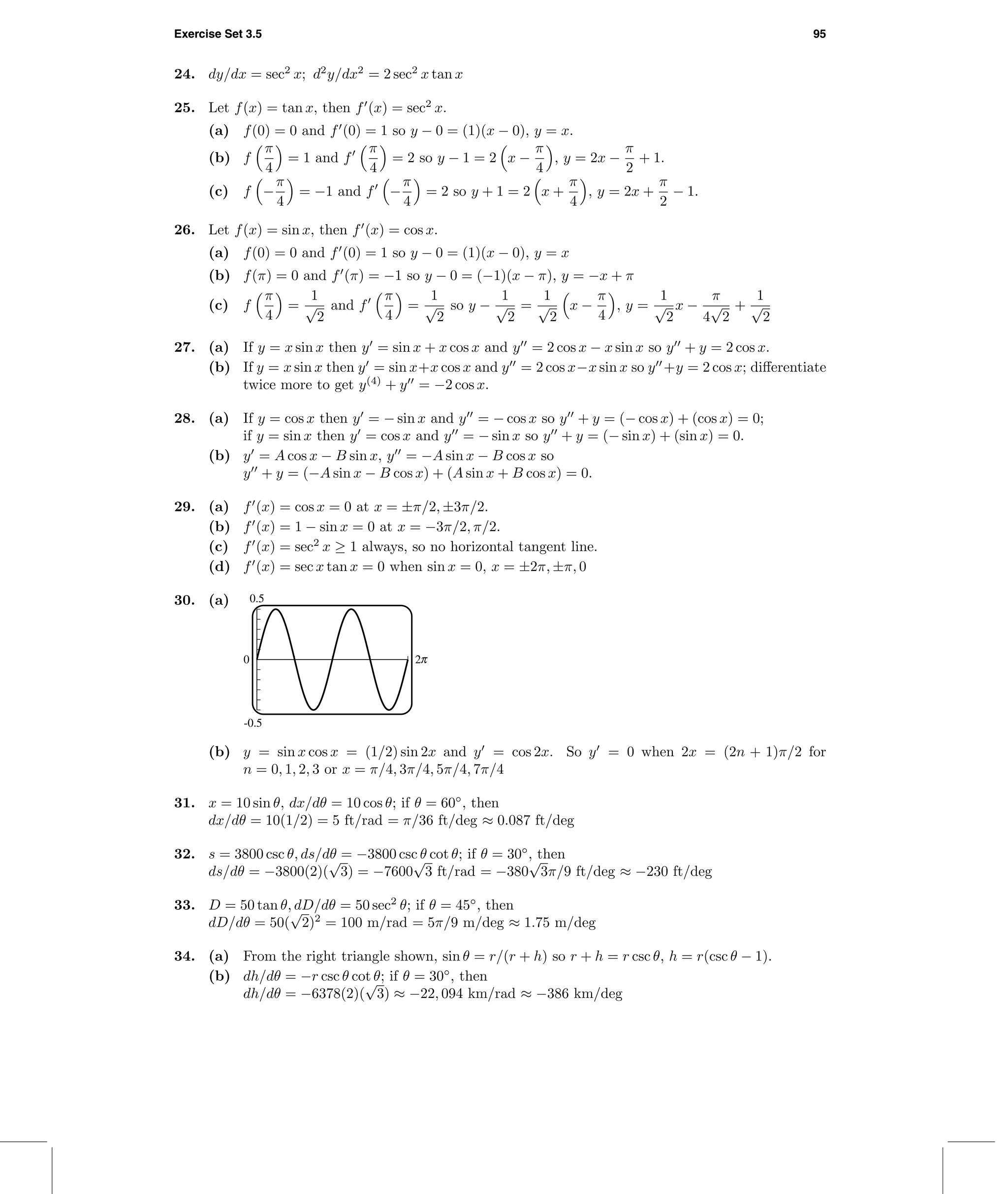 Exercise Set 3.5 95
24. dy/dx = sec2
x; d2
y/dx2
= 2 sec2
x tan x
25. Let f(x) = tan x, then f (x) = sec2
x.
(a) f(0) = 0 and f (0) = 1 so y − 0 = (1)(x − 0), y = x.
(b) f
π
4
= 1 and f
π
4
= 2 so y − 1 = 2 x −
π
4
, y = 2x −
π
2
+ 1.
(c) f −
π
4
= −1 and f −
π
4
= 2 so y + 1 = 2 x +
π
4
, y = 2x +
π
2
− 1.
26. Let f(x) = sin x, then f (x) = cos x.
(a) f(0) = 0 and f (0) = 1 so y − 0 = (1)(x − 0), y = x
(b) f(π) = 0 and f (π) = −1 so y − 0 = (−1)(x − π), y = −x + π
(c) f
π
4
=
1
√
2
and f
π
4
=
1
√
2
so y −
1
√
2
=
1
√
2
x −
π
4
, y =
1
√
2
x −
π
4
√
2
+
1
√
2
27. (a) If y = x sin x then y = sin x + x cos x and y = 2 cos x − x sin x so y + y = 2 cos x.
(b) If y = x sin x then y = sin x+x cos x and y = 2 cos x−x sin x so y +y = 2 cos x; diﬀerentiate
twice more to get y(4)
+ y = −2 cos x.
28. (a) If y = cos x then y = − sin x and y = − cos x so y + y = (− cos x) + (cos x) = 0;
if y = sin x then y = cos x and y = − sin x so y + y = (− sin x) + (sin x) = 0.
(b) y = A cos x − B sin x, y = −A sin x − B cos x so
y + y = (−A sin x − B cos x) + (A sin x + B cos x) = 0.
29. (a) f (x) = cos x = 0 at x = ±π/2, ±3π/2.
(b) f (x) = 1 − sin x = 0 at x = −3π/2, π/2.
(c) f (x) = sec2
x ≥ 1 always, so no horizontal tangent line.
(d) f (x) = sec x tan x = 0 when sin x = 0, x = ±2π, ±π, 0
30. (a) 0.5
-0.5
0 2c
(b) y = sin x cos x = (1/2) sin 2x and y = cos 2x. So y = 0 when 2x = (2n + 1)π/2 for
n = 0, 1, 2, 3 or x = π/4, 3π/4, 5π/4, 7π/4
31. x = 10 sin θ, dx/dθ = 10 cos θ; if θ = 60◦
, then
dx/dθ = 10(1/2) = 5 ft/rad = π/36 ft/deg ≈ 0.087 ft/deg
32. s = 3800 csc θ, ds/dθ = −3800 csc θ cot θ; if θ = 30◦
, then
ds/dθ = −3800(2)(
√
3) = −7600
√
3 ft/rad = −380
√
3π/9 ft/deg ≈ −230 ft/deg
33. D = 50 tan θ, dD/dθ = 50 sec2
θ; if θ = 45◦
, then
dD/dθ = 50(
√
2)2
= 100 m/rad = 5π/9 m/deg ≈ 1.75 m/deg
34. (a) From the right triangle shown, sin θ = r/(r + h) so r + h = r csc θ, h = r(csc θ − 1).
(b) dh/dθ = −r csc θ cot θ; if θ = 30◦
, then
dh/dθ = −6378(2)(
√
3) ≈ −22, 094 km/rad ≈ −386 km/deg
 