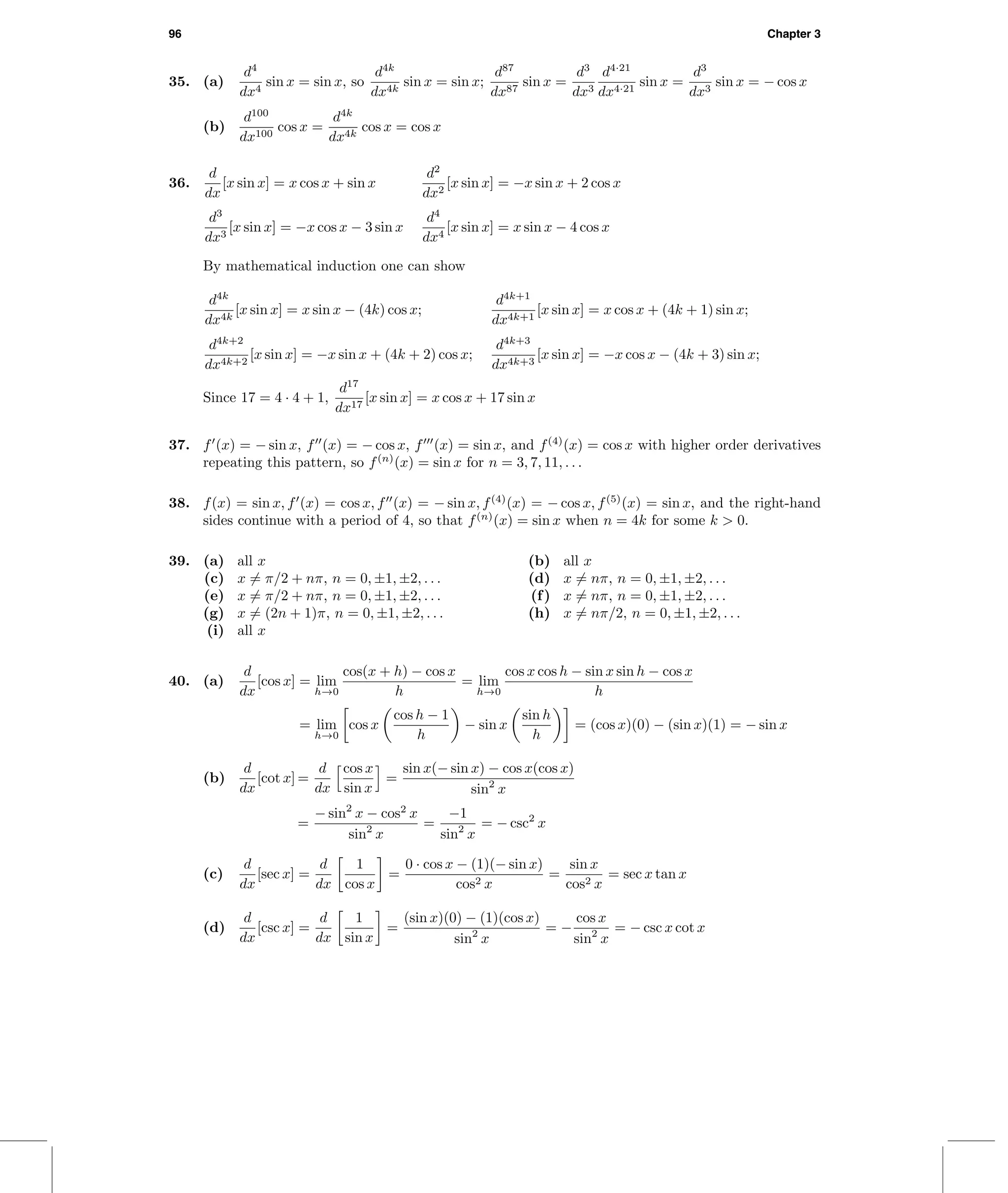 96 Chapter 3
35. (a)
d4
dx4
sin x = sin x, so
d4k
dx4k
sin x = sin x;
d87
dx87
sin x =
d3
dx3
d4·21
dx4·21
sin x =
d3
dx3
sin x = − cos x
(b)
d100
dx100
cos x =
d4k
dx4k
cos x = cos x
36.
d
dx
[x sin x] = x cos x + sin x
d2
dx2
[x sin x] = −x sin x + 2 cos x
d3
dx3
[x sin x] = −x cos x − 3 sin x
d4
dx4
[x sin x] = x sin x − 4 cos x
By mathematical induction one can show
d4k
dx4k
[x sin x] = x sin x − (4k) cos x;
d4k+1
dx4k+1
[x sin x] = x cos x + (4k + 1) sin x;
d4k+2
dx4k+2
[x sin x] = −x sin x + (4k + 2) cos x;
d4k+3
dx4k+3
[x sin x] = −x cos x − (4k + 3) sin x;
Since 17 = 4 · 4 + 1,
d17
dx17
[x sin x] = x cos x + 17 sin x
37. f (x) = − sin x, f (x) = − cos x, f (x) = sin x, and f(4)
(x) = cos x with higher order derivatives
repeating this pattern, so f(n)
(x) = sin x for n = 3, 7, 11, . . .
38. f(x) = sin x, f (x) = cos x, f (x) = − sin x, f(4)
(x) = − cos x, f(5)
(x) = sin x, and the right-hand
sides continue with a period of 4, so that f(n)
(x) = sin x when n = 4k for some k > 0.
39. (a) all x (b) all x
(c) x = π/2 + nπ, n = 0, ±1, ±2, . . . (d) x = nπ, n = 0, ±1, ±2, . . .
(e) x = π/2 + nπ, n = 0, ±1, ±2, . . . (f) x = nπ, n = 0, ±1, ±2, . . .
(g) x = (2n + 1)π, n = 0, ±1, ±2, . . . (h) x = nπ/2, n = 0, ±1, ±2, . . .
(i) all x
40. (a)
d
dx
[cos x] = lim
h→0
cos(x + h) − cos x
h
= lim
h→0
cos x cos h − sin x sin h − cos x
h
= lim
h→0
cos x
cos h − 1
h
− sin x
sin h
h
= (cos x)(0) − (sin x)(1) = − sin x
(b)
d
dx
[cot x] =
d
dx
cos x
sin x
=
sin x(− sin x) − cos x(cos x)
sin2
x
=
− sin2
x − cos2
x
sin2
x
=
−1
sin2
x
= − csc2
x
(c)
d
dx
[sec x] =
d
dx
1
cos x
=
0 · cos x − (1)(− sin x)
cos2 x
=
sin x
cos2 x
= sec x tan x
(d)
d
dx
[csc x] =
d
dx
1
sin x
=
(sin x)(0) − (1)(cos x)
sin2
x
= −
cos x
sin2
x
= − csc x cot x
 