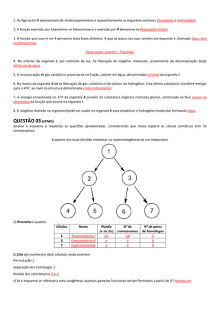 1. As figuras I e II representam de modo esquemático e respectivamente as organelas celulares Cloroplasto e mitocôndria.

2. A função exercida por I denomina-se fotossíntese e a exercida por II denomina-se Respiração Celular

3. A função que ocorre em I apresenta duas fases distintas. A que se passa nas suas lamelas corresponde à chamada Fase clara
ou fotoquímica.

                                                Observação: Lamela = Tilacóides

4. No interior da organela I, por estímulo da luz, há liberação de oxigênio molecular, proveniente da decomposição do(a)
Molécula de água

5. A incorporação de gás carbônico processa-se na fração, solúvel em água, denominada estroma da organela I.

6. Na matriz da organela II dá-se liberação de gás carbônico e de cátions de hidrogênio. Esta última substância transfere energia
para o ATP, ao nível da estrutura denominada crista mitocondrial.

7. A energia armazenada no ATP da organela II provém da substância orgânica chamada glicose, sintetizada na fase escura ou
enzimática da função que ocorre na organela I.

8. O oxigênio liberado na organela I pode ser usado na organela II para estabilizar o hidrogênio molecular formando água

QUESTÃO 03 (UFMG)
Analise o esquema e responda às questões apresentadas, considerando que nessa espécie as células somáticas têm 10
cromossomos.

                         Esquema das duas divisões meióticas na espermatogênese de um metazoário




a) Preencha o quadro:
                            Células         Nome          Ploidia        N° de        N° de pares
                                                         (n ou 2n)   cromossomos     de homólogos
                                1     Espermatócito I        2n           10               5
                                3     Espermatócito II       n             5               0
                                7     Espermatozóide         n             5               0

b) Cite o(s) número(s) da(s) célula(s) onde ocorrem:
Permutação 1
Separação dos homólogos 1
Divisão dos centrômeros 2 e 3
c) Se o esquema se referisse a uma ovogênese, quantos gametas funcionais seriam formados a partir de 1? Apenas um
 
