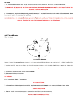 PÁGINA 4
3. Por que se pode afirmar que todos os cães domésticos, embora de raças diversas, pertencem a uma mesma espécie?

 OS INDIVÍDUOS, MESMO QUE DE RAÇAS DIFERENTES, PODEM CRUZAR NATURALMENTE E GERAR DESCENDÊNCIA FÉRTIL POR UM
                                                 NÚMERO ILIMITADO DE GERAÇÕES.


4. Considerando os indivíduos pertencentes a um mesmo gênero ou a uma mesma família, quais os que se diversificaram mais recen-
temente, sob o ponto de vista evolutivo? Justifique.

OS PERTENCENTES A UM MESMO GÊNERO, JÁ QUE A DIVISÃO DE UMA FAMÍLIA EM VÁRIOS GÊNEROS OCORREU ANTERIORMENTE,
                         UMA VEZ QUE FAMÍLIA É UMA CATEGORIA MAIS ABRANGENTE DO QUE GÊNERO.




QUESTÃO 16 (UFMG)
Observe a figura.




No ciclo evolutivo da Taenia solium, as setas com a linha contínua estão CORRETAS e uma das setas com linha tracejada está ERRADA.

1. Para que esse ciclo fique correto, deverá ser eliminada uma das setas com a linha tracejada. Cite o número da seta que está errada.

                                                                   3

2. Com base no ciclo evolutivo da Taenia solium, responda:
a) Qual é o seu hospedeiro definitivo?

SER HUMANO

b) Em que órgão se localiza a Taenia adulta?

                                                         INTESTINO DELGADO

3. Considerando os sistemas digestivo, circulatório, respiratório e reprodutor, indique o que estaria presente na Taenia adulta.

                                                       SISTEMA REPRODUTOR

4. Cite urna medida de saneamento que atue diretamente na incidência da cisticercose suína.

                                               CAPTAÇÃO E TRATAMENTO DO ESGOTO
 