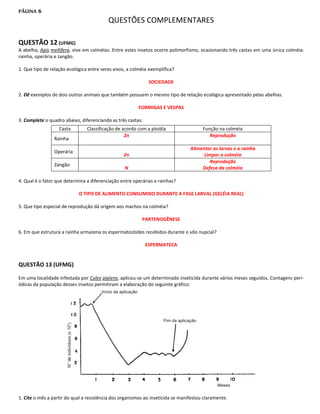 PÁGINA   6
                                          QUESTÕES COMPLEMENTARES

QUESTÃO 12 (UFMG)
A abelha, Apis mellifera, vive em colméias. Entre estes insetos ocorre polimorfismo, ocasionando três castas em uma única colméia:
rainha, operária e zangão.

1. Que tipo de relação ecológica entre seres vivos, a colméia exemplifica?

                                                              SOCIEDADE

2. Dê exemplos de dois outros animais que também possuem o mesmo tipo de relação ecológica apresentado pelas abelhas.

                                                         FORMIGAS E VESPAS

3. Complete o quadro abaixo, diferenciando as três castas:
                   Casta        Classificação de acordo com a ploidia                  Função na colméia
                                                  2n                                      Reprodução
                Rainha
                                                                                 Alimentar as larvas e a rainha
                Operária
                                                  2n                                   Limpar a colméia
                                                                                          Reprodução
                Zangão
                                                  N                                   Defesa da colméia

4. Qual é o fator que determina a diferenciação entre operárias e rainhas?

                            O TIPO DE ALIMENTO CONSUMIDO DURANTE A FASE LARVAL (GELÉIA REAL)

5. Que tipo especial de reprodução dá origem aos machos na colméia?

                                                          PARTENOGÊNESE

6. Em que estrutura a rainha armazena os espermatozóides recebidos durante o vôo nupcial?

                                                             ESPERMATECA


QUESTÃO 13 (UFMG)

Em uma localidade infestada por Culex pipiens, aplicou-se um determinado inseticida durante vários meses seguidos. Contagens peri-
ódicas da população desses insetos permitiram a elaboração do seguinte gráfico:




1. Cite o mês a partir do qual a resistência dos organismos ao inseticida se manifestou claramente.
 