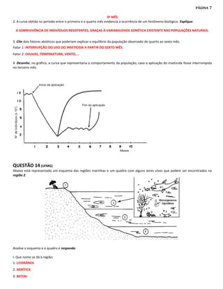 PÁGINA   7

                                                               3º MÊS
2. A curva obtida no período entre o primeiro e o quarto mês evidencia a ocorrência de um fenômeno biológico. Explique.

 A SOBREVIVÊNCIA DE INDIVÍDUOS RESISTENTES, GRAÇAS À VARIABILIDADE GENÉTICA EXISTENTE NAS POPULAÇÕES NATURAIS.


3. Cite dois fatores abióticos que poderiam explicar o equilíbrio da população observado do quarto ao sexto mês.
Fator 1: INTERRUPÇÃO DO USO DO INSETICIDA A PARTIR DO SEXTO MÊS.
Fator 2: CHUVAS, TEMPERATURA, VENTO,...

4. Desenhe, no gráfico, a curva que representaria o comportamento da população, caso a aplicação do inseticida fosse interrompida
no terceiro mês.




QUESTÃO 14 (UFMG)
Abaixo está representado um esquema das regiões marinhas e um quadro com alguns seres vivos que podem ser encontrados na
região 2.




Analise o esquema e o quadro e responda:

I. Que nome se dá à região:
1: LITORÂNEA
2: NERÍTICA
3: BATIAL
 