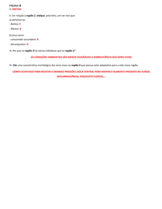 PÁGINA 8
4: ABATIAL

II. Em relação à região 2, indique, pela letra, um ser vivo que:
a) pertença ao:
- Bentos: E
- Nécton: B

b) atua como:
- consumidor secundário: B
- decompositor: D

III. Por que na região 3 há menos indivíduos que na região 2?

                    AS CONDIÇÕES AMBIENTAIS SÃO MENOS FAVORÁVEIS A SOBREVIVÊNCIA DOS SERES VIVOS.


IV. Cite uma característica morfológica dos seres vivos na região 4 que possua valor adaptativo para a vida nessa região.

   CORPO ACHATADO PARA RESISTIR A GRANDES PRESSÕES; BOCA VENTRAL PARA RASPAR O ALIMENTO PRESENTE NO FUNDO,
                                              BIOLUMINISCÊNCIA, ESQUELETO FLEXÍVEL,...
 