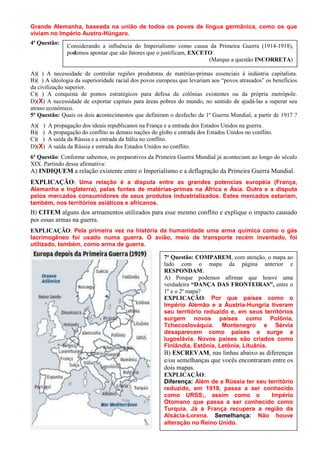 Grande Alemanha, baseada na união de todos os povos de língua germânica, como os que
viviam no Império Austro-Húngaro.
4ª Questão:
               Considerando a influência do Imperialismo como causa da Primeira Guerra (1914-1918),
               podemos apontar que são fatores que o justificam, EXCETO:
                                                                      (Marque a questão INCORRETA)

A)( ) A necessidade de controlar regiões produtoras de matérias-primas essenciais à indústria capitalista.
B)( ) A ideologia da superioridade racial dos povos europeus que levariam aos “povos atrasados” os benefícios
da civilização superior.
C)( ) A conquista de pontos estratégicos para defesa de colônias existentes ou da própria metrópole.
D)(X) A necessidade de exportar capitais para áreas pobres do mundo, no sentido de ajudá-las a superar seu
atraso econômico.
5ª Questão: Quais os dois acontecimentos que definiram o desfecho da 1ª Guerra Mundial, a partir de 1917 ?
A)( )   A propagação dos ideais republicanos na França e a entrada dos Estados Unidos na guerra.
B)( )   A propagação do conflito as demais nações do globo e entrada dos Estados Unidos no conflito.
C)( )   A saída da Rússia e a entrada da Itália no conflito.
D)(X)   A saída da Rússia e entrada dos Estados Unidos no conflito.
6ª Questão: Conforme sabemos, os preparativos da Primeira Guerra Mundial já aconteciam ao longo do século
XIX. Partindo dessa afirmativa:
A) INDIQUEM a relação existente entre o Imperialismo e a deflagração da Primeira Guerra Mundial.
EXPLICAÇÃO: Uma relação é a disputa entre as grandes potencias européia (França,
Alemanha e Inglaterra), pelas fontes de matérias-primas na África e Ásia. Outra e a disputa
pelos mercados consumidores de seus produtos industrializados. Estes mercados estariam,
também, nos territórios asiáticos e africanos.
B) CITEM alguns dos armamentos utilizados para esse mesmo conflito e explique o impacto causado
por essas armas na guerra.
EXPLICAÇÃO: Pela primeira vez na história da humanidade uma arma química como o gás
lacrimogêneo foi usado numa guerra. O avião, meio de transporte recém inventado, foi
utilizado, também, como arma de guerra.

                                                       7ª Questão: COMPAREM, com atenção, o mapa ao
                                                       lado com o mapa da página anterior e
                                                       RESPONDAM:
                                                       A) Porque podemos afirmar que houve uma
                                                       verdadeira “DANÇA DAS FRONTEIRAS”, entre o
                                                       1º e o 2º mapa?
                                                       EXPLICAÇÃO: Por que países como o
                                                       Império Alemão e a Áustria-Hungria tiveram
                                                       seu território reduzido e, em seus territórios
                                                       surgem novos países como Polônia,
                                                       Tchecoslováquia. Montenegro e Sérvia
                                                       desaparecem como países e surge a
                                                       Iugoslávia. Novos países são criados como
                                                       Finlândia, Estônia, Letônia, Lituânia.
                                                       B) ESCREVAM, nas linhas abaixo as diferenças
                                                       e/ou semelhanças que vocês encontraram entre os
                                                       dois mapas.
                                                       EXPLICAÇÃO:
                                                       Diferença: Além de a Rússia ter seu território
                                                       reduzido, em 1919, passa a ser conhecido
                                                       como URSS;, assim como o             Império
                                                       Otomano que passa a ser conhecido como
                                                       Turquia. Já a França recupera a região da
                                                       Alsácia-Lorena. Semelhança: Não houve
                                                       alteração no Reino Unido.
 