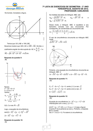 7ª LISTA DE EXERCÍCIOS DE GEOMETRIA - 3° ANO
                                                                 TERESÓPOLIS, AGOSTO DE 2012.
                                                                       PROFESSOR: CARLINHOS
16) Correto. Considere a figura.
                                                           As medidas dos lados do triângulo ABC são
                                                           dAB  (3 3)2  32  6,          dAC  02  62  6          e

                                                           dBC  (3 3)  3  6.
                                                                           2        2



                                                           Desse modo, o triângulo ABC é equilátero e seu
                                                           baricentro coincide com seu circuncentro. Por
                                                           conseguinte, as coordenadas do circuncentro são
                                                                03 3 0 036
                                                           G             ,         ( 3, 3).
                                                                    3         3   
                                                                                  

                                                           O raio da circunferência circunscrita ao triângulo ABC
                                                           mede
                                                            ( 3)2  32  12  2 3.
   Temos que UV AB e VW BC.
Devemos mostrar que UW AC e UW  AC. De fato, o
                                            40
coeficiente angular da reta suporte de AC é     1 e
                                            62
AC  (6  2)2  (4  0)2  4 2 cm.

Resposta da questão 9:
[B]




                                                           Portanto, uma equação da circunferência circunscrita ao
                                                           triângulo ABC é
                                                           (x  3)2  (y  3)2  (2 3)2  (x  3)2  (y  3)2  12.

                                                           Resposta da questão 11:
                                                           [D]


                                                                2          2
Raízes.                                                    C1: x – 2x + y – 2y = 0 centro (1,1) e raio   2
 2
x − 6x + 8 = 0                                                  2          2
                                                           C2: x – 4x + y – 4y = 0 centro (2,2) e raio   8
x = 2 ou x = 4
Vértice.                                                   A=    82
                                                                           
                                                                        . 2
                                                                                2
                                                                                     6
     b ( 6)
xv              3
     2a    2 1                                           Resposta da questão 12:
                                                           [D]
     Δ     4
yv             1
     4  a 4 1                                                                               2          2
                                                           Equação da circunferência: (x – 3) + ( y – 1 ) = 25
                                                           Intersecções com o eixo y .(x = 0 )
V(3,-1) e raio R  2
                                                           (0-3) + (y – 1) =25  y = 5 ou y = -3 (veja a figura)
                                                                2          2

Logo, a equação da circunferência                          O ponto P (0,a) pertence ao eixo y. Portanto, a resposta
                                                           D é a correta;
                  
será  x  3   y –  1   
             2               2         2
                                  2                       Se a < -3 ou a > 5, P é externo à circunferência.

 x  32   y    1  2
                      2



Resposta da questão 10:
[A]


                                                       3
 