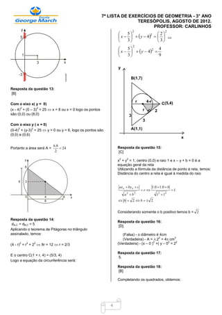 7ª LISTA DE EXERCÍCIOS DE GEOMETRIA - 3° ANO
                                                                        TERESÓPOLIS, AGOSTO DE 2012.
                                                                              PROFESSOR: CARLINHOS
                                                                              2                          2
                                                                    5              2
                                                                 x     y  4    
                                                                                  2

                                                                    3               3
                                                                              2
                                                                    5
                                                                 x     y  4 
                                                                                  2  4
                                                                    3              9

                                                                y

                                                                          B(1,7)

Resposta da questão 13:
[B]

                                                                                  r       4-r
Com o eixo x( y = 0)                                                                                   C(5,4)
(x - 4) + (0 – 3) = 25  x = 8 ou x = 0 logo os pontos
        2               2
                                                                                      r           2
são (0,0) ou (8,0)                                                        3
                                                                                      3
Com o eixo y ( x = 0)
(0-4) + (y-3) = 25  y = 0 ou y = 6, logo os pontos são
    2           2                                                         A(1,1)
(0,0) e (0,6)
                                                                                                                     x

                            6.8
Portanto a área será A =         24                            Resposta da questão 15:
                             2                                  [C]
                                                                 2    2
                                                                x + y = 1, centro (0,0) e raio 1 e x – y + b = 0 é a
                                                                equação geral da reta
                                                                Utilizando a fórmula da distância de ponto à reta, temos:
                                                                Distância do centro a reta é igual à medida do raio


                                                                 ax o  by o  c                1.0  1.0  b
                                                                                      r                       1
                                                                     a2  b2                       12  12
                                                                 b  2 b 2


                                                                Considerando somente o b positivo temos b = 2

Resposta da questão 14:
                                                                Resposta da questão 16:
dA,C = dB,C = 5
                                                                [D]
Aplicando o teorema de Pitágoras no triângulo
assinalado, temos:                                                 (Falsa) - o diâmetro é 4cm
                                                                   (Verdadeira) - A = .2 = 4 cm
                                                                                          2        2
                                                                                       2        2   2
(4 - r) = r + 2  8r = 12  r = 2/3
     2      2       2                                           (Verdadeira) - (x – 0 ) +( y – 0 = 2

                                                                Resposta da questão 17:
E o centro C(1 + r, 4) = (5/3, 4)
                                                                5.
Logo a equação da circunferência será:
                                                                Resposta da questão 18:
                                                                [B]

                                                                Completando os quadrados, obtemos:




                                                            4
 