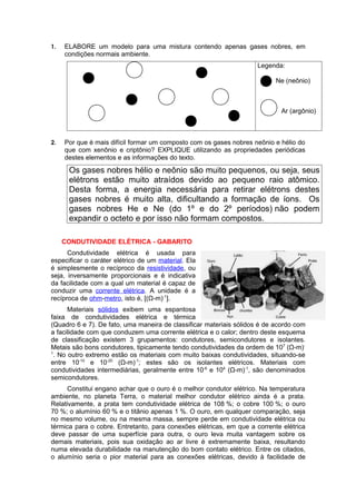 1.   ELABORE um modelo para uma mistura contendo apenas gases nobres, em
     condições normais ambiente.
                                                                     Legenda:

                                                                           Ne (neônio)



                                                                            Ar (argônio)



2.   Por que é mais difícil formar um composto com os gases nobres neônio e hélio do
     que com xenônio e criptônio? EXPLIQUE utilizando as propriedades periódicas
     destes elementos e as informações do texto.

      Os gases nobres hélio e neônio são muito pequenos, ou seja, seus
      elétrons estão muito atraídos devido ao pequeno raio atômico.
      Desta forma, a energia necessária para retirar elétrons destes
      gases nobres é muito alta, dificultando a formação de íons. Os
      gases nobres He e Ne (do 1º e do 2º períodos) não podem
      expandir o octeto e por isso não formam compostos.

     CONDUTIVIDADE ELÉTRICA - GABARITO
      Condutividade elétrica é usada para
especificar o caráter elétrico de um material. Ela
é simplesmente o recíproco da resistividade, ou
seja, inversamente proporcionais e é indicativa
da facilidade com a qual um material é capaz de
conduzir uma corrente elétrica. A unidade é a
recíproca de ohm-metro, isto é, [(Ω-m)-1].
      Materiais sólidos exibem uma espantosa
faixa de condutividades elétrica e térmica
(Quadro 6 e 7). De fato, uma maneira de classificar materiais sólidos é de acordo com
a facilidade com que conduzem uma corrente elétrica e o calor; dentro deste esquema
de classificação existem 3 grupamentos: condutores, semicondutores e isolantes.
Metais são bons condutores, tipicamente tendo condutividades da ordem de 107 (Ω-m)-
1
 . No outro extremo estão os materiais com muito baixas condutividades, situando-se
entre 10-10 e 10-20 (Ω-m)-1; estes são os isolantes elétricos. Materiais com
condutividades intermediárias, geralmente entre 10-6 e 104 (Ω-m)-1, são denominados
semicondutores.
      Constitui engano achar que o ouro é o melhor condutor elétrico. Na temperatura
ambiente, no planeta Terra, o material melhor condutor elétrico ainda é a prata.
Relativamente, a prata tem condutividade elétrica de 108 %; o cobre 100 %; o ouro
70 %; o alumínio 60 % e o titânio apenas 1 %. O ouro, em qualquer comparação, seja
no mesmo volume, ou na mesma massa, sempre perde em condutividade elétrica ou
térmica para o cobre. Entretanto, para conexões elétricas, em que a corrente elétrica
deve passar de uma superfície para outra, o ouro leva muita vantagem sobre os
demais materiais, pois sua oxidação ao ar livre é extremamente baixa, resultando
numa elevada durabilidade na manutenção do bom contato elétrico. Entre os citados,
o alumínio seria o pior material para as conexões elétricas, devido à facilidade de
 