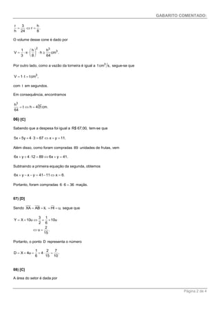 GABARITO COMENTADO: 
Página 2 de 4 
r 3 h 
r . 
h 24 8 
   
O volume desse cone é dado por 
2 3 
1 h h 3 
V h cm . 
3 8 64 
π 
  
       
  
Por outro lado, como a vazão da torneira é igual a 3 1cm s, segue-se que 
3 V  1 t  tcm , 
com t em segundos. 
Em consequência, encontramos 
3 
h 3 
t h 4 t cm. 
64 
   
06) [C] 
Sabendo que a despesa foi igual a R$ 67,00, tem-se que 
5x  5y  43  67x  y  11. 
Além disso, como foram compradas 89 unidades de frutas, vem 
6x  y  412  896x  y  41. 
Subtraindo a primeira equação da segunda, obtemos 
6x  y  x  y  4111x  6. 
Portanto, foram compradas 66  36 maçãs. 
07) [D] 
Sendo XA  AB K  HI  u, segue que 
3 1 
Y X 10u 10u 
2 6 
2 
u . 
15 
     
  
Portanto, o ponto D representa o número 
1 2 7 
D X 4u 4 . 
6 15 10 
      
08) [C] 
A área do setor é dada por 
 