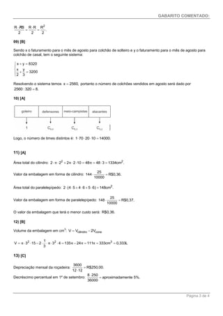 GABARITO COMENTADO: 
Página 3 de 4 
» 2 R AB R R R 
. 
2 2 2 
  
  
09) [B] 
Sendo x o faturamento para o mês de agosto para colchão de solteiro e y o faturamento para o mês de agosto para 
colchão de casal, tem o seguinte sistema: 
x y 8320 
x y 
3200 
2 3 
   
   
Resolvendo o sistema temos x  2560, portanto o número de colchões vendidos em agosto será dado por 
2560 : 320  8. 
10) [A] 
Logo, o número de times distintos é: 1702010  14000. 
11) [A] 
Área total do cilindro: 2 2 2 π2  2π210  48π  483  1334cm . 
Valor da embalagem em forma de cilindro: 
25 
144 R$0,36. 
10000 
  
Área total do paralelepípedo: 2 2 (45  46  56)  148cm . 
Valor da embalagem em forma de paralelepípedo: 
25 
148 R$0,37. 
10000 
  
O valor da embalagem que terá o menor custo será: R$0,36. 
12) [B] 
Volume da embalagem em cm3: V  Vcilindro  2Vcone 
2 1 2 3 
V 3 15 2 3 4 135 24 111 333cm 0,333L 
3 
 π     π   π  π  π   
13) [C] 
Depreciação mensal da roçadeira: 
3600 
R$250,00. 
12 12 
 
 
Decréscimo percentual em 1º de setembro: 
8 250 
aproximadamente 5%. 
36000 
 
 
 