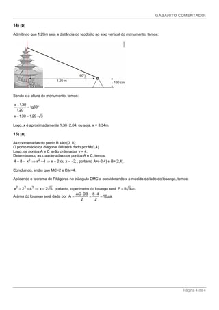 GABARITO COMENTADO: 
Página 4 de 4 
14) [D] 
Admitindo que 1,20m seja a distância do teodolito ao eixo vertical do monumento, temos: 
Sendo x a altura do monumento, temos: 
x 1,30 
tg60 
1,20 
x 1,30 1,20 3 
 
  
   
Logo, x é aproximadamente 1,30+2,04, ou seja, x = 3,34m. 
15) [B] 
As coordenadas do ponto B são (0, 8); 
O ponto médio da diagonal DB será dado por M(0,4) 
Logo, os pontos A e C terão ordenadas y = 4. 
Determinando as coordenadas dos pontos A e C, temos: 
4  8  x2 x2  4x  2 ou x  2, , portanto A=(-2,4) e B=(2,4). 
Concluindo, então que MC=2 e DM=4. 
Aplicando o teorema de Pitágoras no triângulo DMC e considerando x a medida do lado do losango, temos: 
2 2 2 x  2  4 x  2 5, portanto, o perímetro do losango será P  8 5u.c. 
A área do losango será dada por 
AC DB 8 4 
A 16u.a. 
2 2 
  
   
