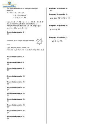 Das relações métricas no triângulo retângulo,
obtemos
2
2
h mn (n 7)n 144
n 7n 144 0
n 9 ou n 16.
   
   
   
Logo, m 9 7 16   e a m n 16 9 25 5 5.      
Daí, como o triângulo dado é semelhante ao
triângulo retângulo de lados 3, 4 e 5, segue que
b 5 4 20   e c 5 3 15.  
Resposta da questão 6:
[C]
Logo, a soma pedida será S = 2
 1 2 2 2 3 2 4 2 5 2 6 2 7 2 8 2 9 2 81 2        
Resposta da questão 7:
[A]
Resposta da questão 8:
[A]
Resposta da questão 9:
[D]
Resposta da questão 10:
[A]
Resposta da questão 11:
[B]
Resposta da questão 12:
[B]
Resposta da questão 13:
[C]
Resposta da questão 14:
[C]
Resposta da questão 15:
[B]
Resposta da questão 16:
[D]
Resposta da questão 17:
[A]
Resposta da questão 18:
[A]
Resposta da questão 19:
sim, pois 26² = 24² + 10²
Resposta da questão 20:
a) 45 b) 51
Resposta da questão 21:
a) 6 b) 72
 