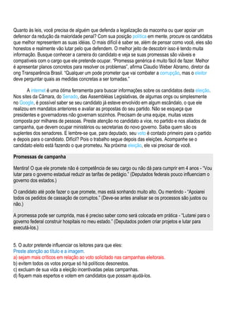 Quanto às leis, você precisa de alguém que defenda a legalização da maconha ou quer apoiar um
defensor da redução da maioridade penal? Com sua posição política em mente, procure os candidatos
que melhor representem as suas idéias. O mais difícil é saber se, além de pensar como você, eles são
honestos e realmente vão lutar pelo que defendem. O melhor jeito de descobrir isso é tendo muita
informação. Busque conhecer a carreira do candidato e veja se suas promessas são viáveis e
compatíveis com o cargo que ele pretende ocupar. “Promessa genérica é muito fácil de fazer. Melhor
é apresentar planos concretos para resolver os problemas”, afirma Claudio Weber Abramo, diretor da
ong Transparência Brasil. “Qualquer um pode prometer que vai combater a corrupção, mas o eleitor
deve perguntar quais as medidas concretas a ser tomadas.”

       A internet é uma ótima ferramenta para buscar informações sobre os candidatos desta eleição.
Nos sites da Câmara, do Senado, das Assembléias Legislativas, de algumas ongs ou simplesmente
no Google, é possível saber se seu candidato já esteve envolvido em algum escândalo, o que ele
realizou em mandatos anteriores e avaliar as propostas do seu partido. Não se esqueça que
presidentes e governadores não governam sozinhos. Precisam de uma equipe, muitas vezes
composta por milhares de pessoas. Preste atenção no candidato a vice, no partido e nos aliados de
campanha, que devem ocupar ministérios ou secretarias do novo governo. Saiba quem são os
suplentes dos senadores. E lembre-se que, para deputado, seu voto é contado primeiro para o partido
e depois para o candidato. Difícil? Pois o trabalho segue depois das eleições. Acompanhe se o
candidato eleito está fazendo o que prometeu. Na próxima eleição, ele vai precisar de você.

Promessas de campanha

Mentira! O que ele promete não é competência de seu cargo ou não dá para cumprir em 4 anos - “Vou
lutar para o governo estadual reduzir as tarifas de pedágio.” (Deputados federais pouco influenciam o
governo dos estados.)

O candidato até pode fazer o que promete, mas está sonhando muito alto. Ou mentindo - “Apoiarei
todos os pedidos de cassação de corruptos.” (Deve-se antes analisar se os processos são justos ou
não.)

A promessa pode ser cumprida, mas é preciso saber como será colocada em prática - “Lutarei para o
governo federal construir hospitais no meu estado.” (Deputados podem criar projetos e lutar para
executá-los.)


5. O autor pretende influenciar os leitores para que eles:
Preste atenção ao título e a imagem.
a) sejam mais críticos em relação ao voto solicitado nas campanhas eleitorais.
b) evitem todos os votos porque só há políticos desonestos.
c) excluam de sua vida a eleição incentivadas pelas campanhas.
d) fiquem mais espertos e votem em candidatos que possam ajudá-los.
 