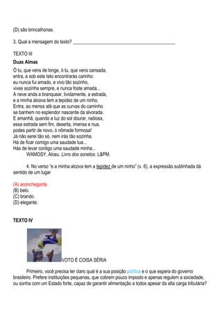 (D) são brincalhonas.

3. Qual a mensagem do texto? ___________________________________________

TEXTO III
Duas Almas
Ó tu, que vens de longe, ó tu, que vens cansada,
entra, e sob este teto encontrarás carinho:
eu nunca fui amado, e vivo tão sozinho,
vives sozinha sempre, e nunca foste amada...
A neve anda a branquear, lividamente, a estrada,
e a minha alcova tem a tepidez de um ninho.
Entra, ao menos até que as curvas do caminho
se banhem no esplendor nascente da alvorada.
E amanhã, quando a luz do sol dourar, radiosa,
essa estrada sem fim, deserta, imensa e nua,
podes partir de novo, ó nômade formosa!
Já não serei tão só, nem irás tão sozinha.
Há de ficar comigo uma saudade tua...
Hás de levar contigo uma saudade minha...
       WAMOSY, Alceu. Livro dos sonetos. L&PM.

       4. No verso “e a minha alcova tem a tepidez de um ninho” (v. 6), a expressão sublinhada dá
sentido de um lugar

(A) aconchegante.
(B) belo.
(C) brando.
(D) elegante.


TEXTO IV




                         VOTO É COISA SÉRIA

        Primeiro, você precisa ter claro qual é a sua posição política e o que espera do governo
brasileiro. Prefere instituições pequenas, que cobrem pouco imposto e apenas regulem a sociedade,
ou sonha com um Estado forte, capaz de garantir alimentação a todos apesar da alta carga tributária?
 