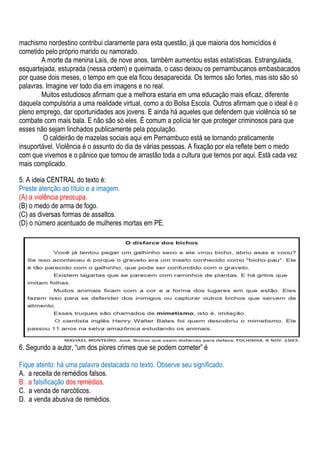 machismo nordestino contribui claramente para esta questão, já que maioria dos homicídios é
cometido pelo próprio marido ou namorado.
        A morte da menina Laís, de nove anos, também aumentou estas estatísticas. Estrangulada,
esquartejada, estuprada (nessa ordem) e queimada, o caso deixou os pernambucanos embasbacados
por quase dois meses, o tempo em que ela ficou desaparecida. Os termos são fortes, mas isto são só
palavras. Imagine ver todo dia em imagens e no real.
        Muitos estudiosos afirmam que a melhora estaria em uma educação mais eficaz, diferente
daquela compulsória a uma realidade virtual, como a do Bolsa Escola. Outros afirmam que o ideal é o
pleno emprego, dar oportunidades aos jovens. E ainda há aqueles que defendem que violência só se
combate com mais bala. E não são só eles. É comum a polícia ter que proteger criminosos para que
esses não sejam linchados publicamente pela população.
         O caldeirão de mazelas sociais aqui em Pernambuco está se tornando praticamente
insuportável. Violência é o assunto do dia de várias pessoas. A fixação por ela reflete bem o medo
com que vivemos e o pânico que tomou de arrastão toda a cultura que temos por aqui. Está cada vez
mais complicado.

5. A ideia CENTRAL do texto é:
Preste atenção ao título e a imagem.
(A) a violência preocupa.
(B) o medo de arma de fogo.
(C) as diversas formas de assaltos.
(D) o número acentuado de mulheres mortas em PE.




6. Segundo a autor, “um dos piores crimes que se podem cometer” é

Fique atento: há uma palavra destacada no texto. Observe seu significado.
A. a receita de remédios falsos.
B. a falsificação dos remédios.
C. a venda de narcóticos.
D. a venda abusiva de remédios.
 