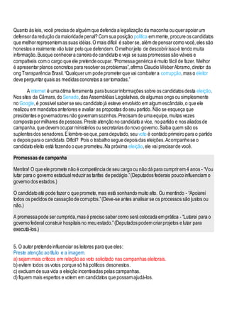 Quanto às leis, você precisa de alguém que defenda a legalização da maconha ou querapoiarum
defensorda redução da maioridade penal? Com sua posição política em mente, procure os candidatos
que melhorrepresentem as suas idéias.O mais difícil é saberse, além de pensarcomo você,eles são
honestos e realmente vão lutar pelo que defendem.Omelhorjeito de descobririsso é tendo muita
informação.Busque conhecera carreira do candidato e veja se suas promessas são viáveis e
compatíveis com o cargo que ele pretende ocupar.“Promessa genérica é muito fácil de fazer. Melhor
é apresentarplanos concretos para resolveros problemas”,afirma Claudio WeberAbramo,diretor da
ong Transparência Brasil.“Qualquerum pode prometerque vai combatera corrupção,mas o eleitor
deve perguntarquais as medidas concretas a sertomadas.”
A internet é uma ótima ferramenta para buscarinformações sobre os candidatos desta eleição.
Nos sites da Câmara,do Senado,das Assembléias Legislativas,de algumas ongs ou simplesmente
no Google,é possível saberse seu candidato já esteve envolvido em algum escândalo,o que ele
realizou em mandatos anteriores e avaliar as propostas do seu partido. Não se esqueça que
presidentes e governadores não governam sozinhos.Precisam de uma equipe,muitas vezes
composta pormilhares de pessoas.Preste atenção no candidato a vice, no partido e nos aliados de
campanha,que devem ocuparministérios ou secretarias do novo governo.Saiba quem são os
suplentes dos senadores.Elembre-se que,para deputado,seu voto é contado primeiro para o partido
e depois para o candidato.Difícil? Pois o trabalho segue depois das eleições.Acompanhese o
candidato eleito está fazendo o que prometeu.Na próxima eleição,ele vai precisarde você.
Promessas de campanha
Mentira! O que ele promete não é competência de seu cargo ou não dá para cumprirem 4 anos - “Vou
lutar para o governo estadualreduziras tarifas de pedágio.”(Deputados federais pouco influenciam o
governo dos estados.)
O candidato até pode fazer o que promete,mas está sonhando muito alto. Ou mentindo - “Apoiarei
todos os pedidos de cassaçãode corruptos.”(Deve-se antes analisarse os processos são justos ou
não.)
A promessa pode sercumprida,mas é preciso sabercomo será colocada em prática - “Lutarei para o
governo federal construir hospitais no meu estado.”(Deputados podem criarprojetos e lutar para
executá-los.)
5. O autor pretende influenciar os leitores para que eles:
Preste atenção ao título e a imagem.
a) sejam mais críticos em relação ao voto solicitado nas campanhas eleitorais.
b) evitem todos os votos porque só há políticos desonestos.
c) excluam de sua vida a eleição incentivadas pelas campanhas.
d) fiquem mais espertos e votem em candidatos que possam ajudá-los.
 
