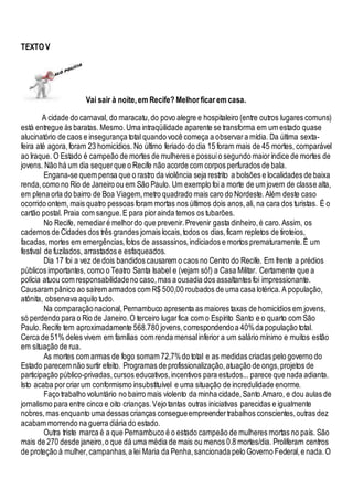 TEXTO V
Vai sair à noite,em Recife? Melhor ficar em casa.
A cidade do carnaval, do maracatu,do povo alegre e hospitaleiro (entre outros lugares comuns)
está entregue às baratas. Mesmo.Uma intraqüilidade aparente se transforma em um estado quase
alucinatório de caos e insegurança total quando você começa a observara mídia. Da última sexta-
feira até agora,foram 23 homicídios. No último feriado do dia 15 foram mais de 45 mortes, comparável
ao Iraque. O Estado é campeão de mortes de mulheres e possuio segundo maioríndice de mortes de
jovens. Não há um dia sequerque o Recife não acorde com corpos perfurados de bala.
Engana-se quem pensa que o rastro da violência seja restrito a bolsões e localidades de baixa
renda,como no Rio de Janeiro ou em São Paulo. Um exemplo foi a morte de um jovem de classe alta,
em plena orla do bairro de Boa Viagem,metro quadrado mais caro do Nordeste.Além deste caso
ocorrido ontem, mais quatro pessoas foram mortas nos últimos dois anos,ali, na cara dos turistas. É o
cartão postal. Praia com sangue.E para piorainda temos os tubarões.
No Recife, remediaré melhordo que prevenir.Prevenir gasta dinheiro,é caro.Assim, os
cadernos de Cidades dos três grandes jornais locais,todos os dias,ficam repletos de tiroteios,
facadas,mortes em emergências,fotos de assassinos,indiciados e mortos prematuramente.É um
festival de fuzilados, arrastados e esfaqueados.
Dia 17 foi a vez de dois bandidos causarem o caos no Centro do Recife. Em frente a prédios
públicos importantes, como o Teatro Santa Isabel e (vejam só!) a Casa Militar. Certamente que a
polícia atuou com responsabilidadeno caso,mas a ousadia dos assaltantes foi impressionante.
Causaram pânico ao saírem armados com R$ 500,00 roubados de uma casa lotérica.A população,
atônita, observava aquilo tudo.
Na comparaçãonacional,Pernambuco apresenta as maiores taxas de homicídios em jovens,
só perdendo para o Rio de Janeiro.O terceiro lugarfica com o Espírito Santo e o quarto com São
Paulo. Recife tem aproximadamente 568.780 jovens,correspondendoa 40%da população total.
Cerca de 51% deles vivem em famílias com renda mensalinferior a um salário mínimo e muitos estão
em situação de rua.
As mortes com armas de fogo somam 72,7%do total e as medidas criadas pelo governo do
Estado parecem não surtir efeito. Programas de profissionalização,atuação de ongs,projetos de
participação público-privadas,cursos educativos,incentivos para estudos... parece que nada adianta.
Isto acaba porcriarum conformismo insubstituível e uma situação de incredulidade enorme.
Faço trabalho voluntário no bairro mais violento da minha cidade,Santo Amaro, e dou aulas de
jornalismo para entre cinco e oito crianças.Vejo tantas outras iniciativas parecidas e igualmente
nobres,mas enquanto uma dessas crianças consegueempreendertrabalhos conscientes,outras dez
acabam morrendo na guerra diária do estado.
Outra triste marca é a que Pernambuco é o estado campeão de mulheres mortas no país. São
mais de 270 desde janeiro,o que dá uma média de mais ou menos 0.8 mortes/dia. Proliferam centros
de proteção à mulher,campanhas,a lei Maria da Penha,sancionada pelo Governo Federal,e nada.O
 