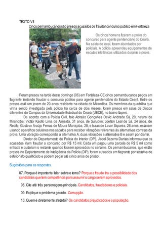 TEXTO VII
Cinco pernambucanossão presos acusadosde fraudarconcurso público em Fortaleza
Os cinco homens fizeram a prova do
concurso para agente penitenciário do Ceará.
Na saída do local, foram abordados por
policiais. A polícia apreendeuequipamentos de
escutas telefônicas utilizados durante a prova.
Foram presos na tarde deste domingo (06) em Fortaleza-CE cinco pernambucanos pegos em
flagrante tentando fraudar o concurso público para agente penitenciário do Estado Ceará. Entre os
presos está um jovem de 20 anos residente na cidade de Mirandiba. Os membros da quadrilha que
vinha sendo investigada pela polícia há cerca de dois meses, foram presos em salas de blocos
diferentes do Campus da Universidade Estadual do Ceará (UECE), no bairro Itaperi.
De acordo com a Polícia Civil, Ítalo Abraão Gonçalves David Andrade Sá, 20, natural de
Mirandiba; Victtor Kaollo Lima de Almeida, 31 anos, de Surubim; Joelton Leal de Sá, 24 anos, de
Recife; Gustavo Araújo Ferraz de Moura Maniçoba, 28, e Isaac de Lavor Siqueira, 26 anos, estavam
usando aparelhos celulares nos sapatos para receber vibrações referentes às alternativas corretas da
prova. Uma vibração correspondia a alternativa A, duas vibrações a alternativa B e assim por diante.
Diretor do Departamento de Polícia do Interior (DPI), Jocel Bezerra Dantas informou que os
acusados iriam fraudar o concurso por R$ 15 mil. Cada um pagou uma parcela de R$ 5 mil como
entrada e quitariam o restante quando fossem aprovados no certame. Os pernambucanos, que estão
presos no Departamento de Inteligência da Polícia (DIP), foram autuados em flagrante por tentativa de
estelionato qualificado e podem pegar até cinco anos de prisão.
Sugestões para as respostas.
07. Porque é importante falar sobre o tema? Porque a fraude tira a possibilidade dos
candidatos que tem competência para assumiro cargo serem aprovados.
08. Cite até três personagens principais. Candidatos,fraudadores e policiais.
09. Explique o problema gerado. Corrupção.
10. Quem é diretamente afetado? Os candidatos prejudicados e a população.
 