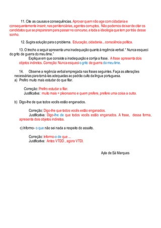11. Cite as causas e consequências. Aprovarquem não age com cidadania e
consequentemente inserir,nas penitenciárias,agentes corruptos. Não podemos deixarde citar os
candidatos que se prepararam para passarno concurso,e toda a ideologia que tem portrás desse
sonho.
12. Sugira solução para o problema. Educação,cidadania...consciência política.
13. O trecho a seguirapresenta uma inadequação quanto à regência verbal.“ Nunca esqueci
do grito de guerra do meu time.”
Explique em que consiste a inadequação e corrija a frase. A frase apresenta dois
objetos indiretos. Correção:Nunca esqueci o grito de guerra do meu time.
14. Observe a regência verbalempregada nas frases seguintes.Faça as alterações
necessárias para torná-las adequadas ao padrão culto da língua portuguesa.
a) Prefiro muito mais estudar do que filar.
Correção: Prefiro estudar a filar.
Justificativa: muito mais = pleonasmo e quem prefere, prefere uma coisa a outra.
b) Digo-lhe de que todos vocês estão enganados.
Correção: Digo-lhe que todos vocês estão enganados.
Justificativa: Digo-lhe de que todos vocês estão enganados. A frase, dessa forma,
apresenta dois objetos indiretos.
c) Informo- o que não sei nada a respeito do assalto.
Correção: Informo-o de que ...
Justificativa: Antes VTDD , agora VTDI.
Ayla de Sá Marques
 