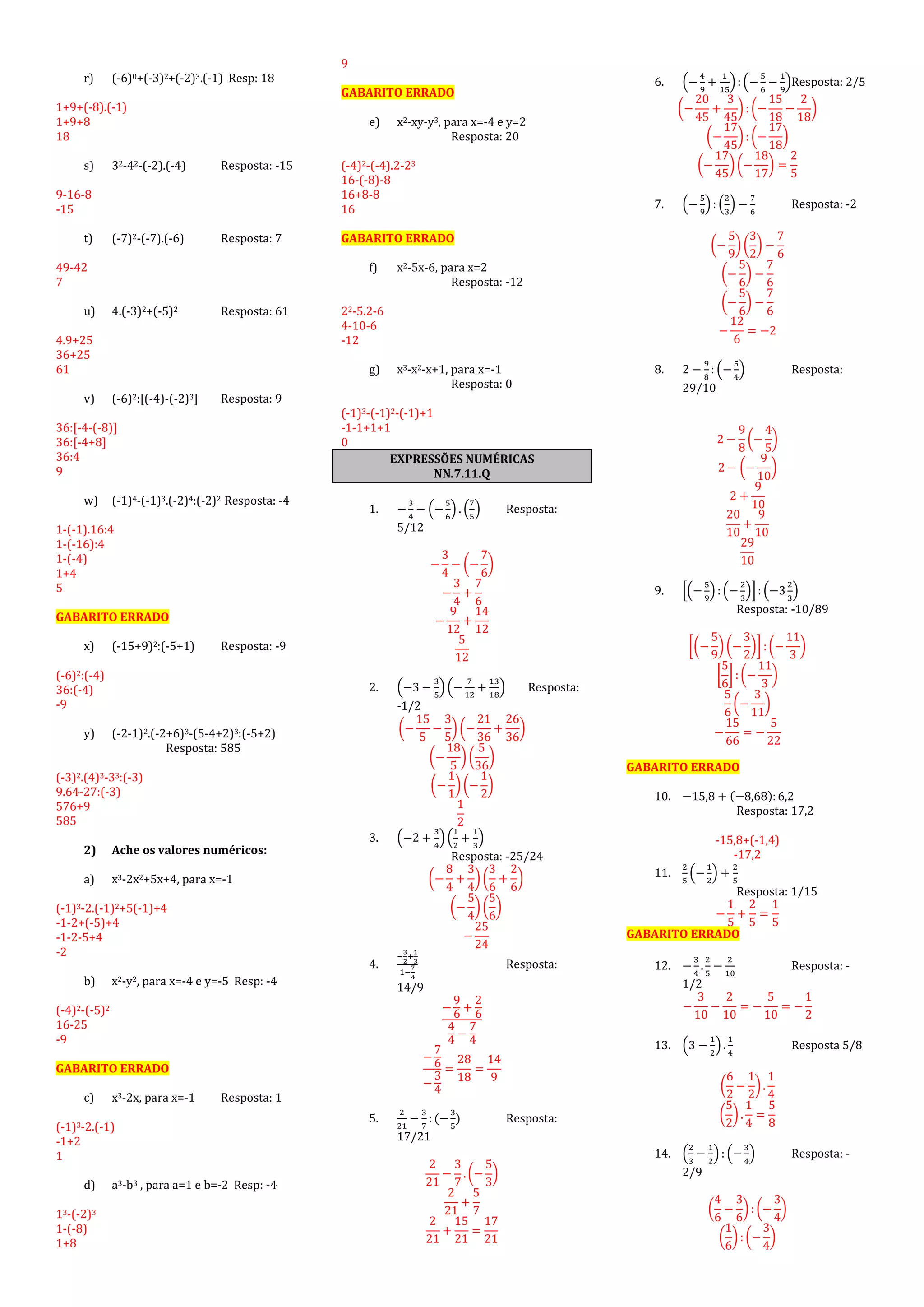r) (-6)0+(-3)2+(-2)3.(-1) Resp: 18
1+9+(-8).(-1)
1+9+8
18
s) 32-42-(-2).(-4) Resposta: -15
9-16-8
-15
t) (-7)2-(-7).(-6) Resposta: 7
49-42
7
u) 4.(-3)2+(-5)2 Resposta: 61
4.9+25
36+25
61
v) (-6)2:[(-4)-(-2)3] Resposta: 9
36:[-4-(-8)]
36:[-4+8]
36:4
9
w) (-1)4-(-1)3.(-2)4:(-2)2 Resposta: -4
1-(-1).16:4
1-(-16):4
1-(-4)
1+4
5
GABARITO ERRADO
x) (-15+9)2:(-5+1) Resposta: -9
(-6)2:(-4)
36:(-4)
-9
y) (-2-1)2.(-2+6)3-(5-4+2)3:(-5+2)
Resposta: 585
(-3)2.(4)3-33:(-3)
9.64-27:(-3)
576+9
585
2) Ache os valores numéricos:
a) x3-2x2+5x+4, para x=-1
(-1)3-2.(-1)2+5(-1)+4
-1-2+(-5)+4
-1-2-5+4
-2
b) x2-y2, para x=-4 e y=-5 Resp: -4
(-4)2-(-5)2
16-25
-9
GABARITO ERRADO
c) x3-2x, para x=-1 Resposta: 1
(-1)3-2.(-1)
-1+2
1
d) a3-b3 , para a=1 e b=-2 Resp: -4
13-(-2)3
1-(-8)
1+8
9
GABARITO ERRADO
e) x2-xy-y3, para x=-4 e y=2
Resposta: 20
(-4)2-(-4).2-23
16-(-8)-8
16+8-8
16
GABARITO ERRADO
f) x2-5x-6, para x=2
Resposta: -12
22-5.2-6
4-10-6
-12
g) x3-x2-x+1, para x=-1
Resposta: 0
(-1)3-(-1)2-(-1)+1
-1-1+1+1
0
EXPRESSÕES NUMÉRICAS
NN.7.11.Q
1. −
3
4
− (−
5
6
) . (
7
5
) Resposta:
5/12
−
3
4
− (−
7
6
)
−
3
4
+
7
6
−
9
12
+
14
12
5
12
2. (−3 −
3
5
) (−
7
12
+
13
18
) Resposta:
-1/2
(−
15
5
−
3
5
) (−
21
36
+
26
36
)
(−
18
5
) (
5
36
)
(−
1
1
) (−
1
2
)
1
2
3. (−2 +
3
4
) (
1
2
+
1
3
)
Resposta: -25/24
(−
8
4
+
3
4
) (
3
6
+
2
6
)
(−
5
4
) (
5
6
)
−
25
24
4.
−
3
2
+
1
3
1−
7
4
Resposta:
14/9
−
9
6
+
2
6
4
4
−
7
4
−
7
6
−
3
4
=
28
18
=
14
9
5.
2
21
−
3
7
: (−
3
5
) Resposta:
17/21
2
21
−
3
7
. (−
5
3
)
2
21
+
5
7
2
21
+
15
21
=
17
21
6. (−
4
9
+
1
15
): (−
5
6
−
1
9
)Resposta: 2/5
(−
20
45
+
3
45
) : (−
15
18
−
2
18
)
(−
17
45
) : (−
17
18
)
(−
17
45
) (−
18
17
) =
2
5
7. (−
5
9
) : (
2
3
) −
7
6
Resposta: -2
(−
5
9
) (
3
2
) −
7
6
(−
5
6
) −
7
6
(−
5
6
) −
7
6
−
12
6
= −2
8. 2 −
9
8
: (−
5
4
) Resposta:
29/10
2 −
9
8
(−
4
5
)
2 − (−
9
10
)
2 +
9
10
20
10
+
9
10
29
10
9. [(−
5
9
) : (−
2
3
)]: (−3
2
3
)
Resposta: -10/89
[(−
5
9
) (−
3
2
)] : (−
11
3
)
[
5
6
] : (−
11
3
)
5
6
(−
3
11
)
−
15
66
= −
5
22
GABARITO ERRADO
10. −15,8 + (−8,68): 6,2
Resposta: 17,2
-15,8+(-1,4)
-17,2
11.
2
5
(−
1
2
) +
2
5
Resposta: 1/15
−
1
5
+
2
5
=
1
5
GABARITO ERRADO
12. −
3
4
.
2
5
−
2
10
Resposta: -
1/2
−
3
10
−
2
10
= −
5
10
= −
1
2
13. (3 −
1
2
) .
1
4
Resposta 5/8
(
6
2
−
1
2
) .
1
4
(
5
2
) .
1
4
=
5
8
14. (
2
3
−
1
2
) : (−
3
4
) Resposta: -
2/9
(
4
6
−
3
6
) : (−
3
4
)
(
1
6
) : (−
3
4
)
 