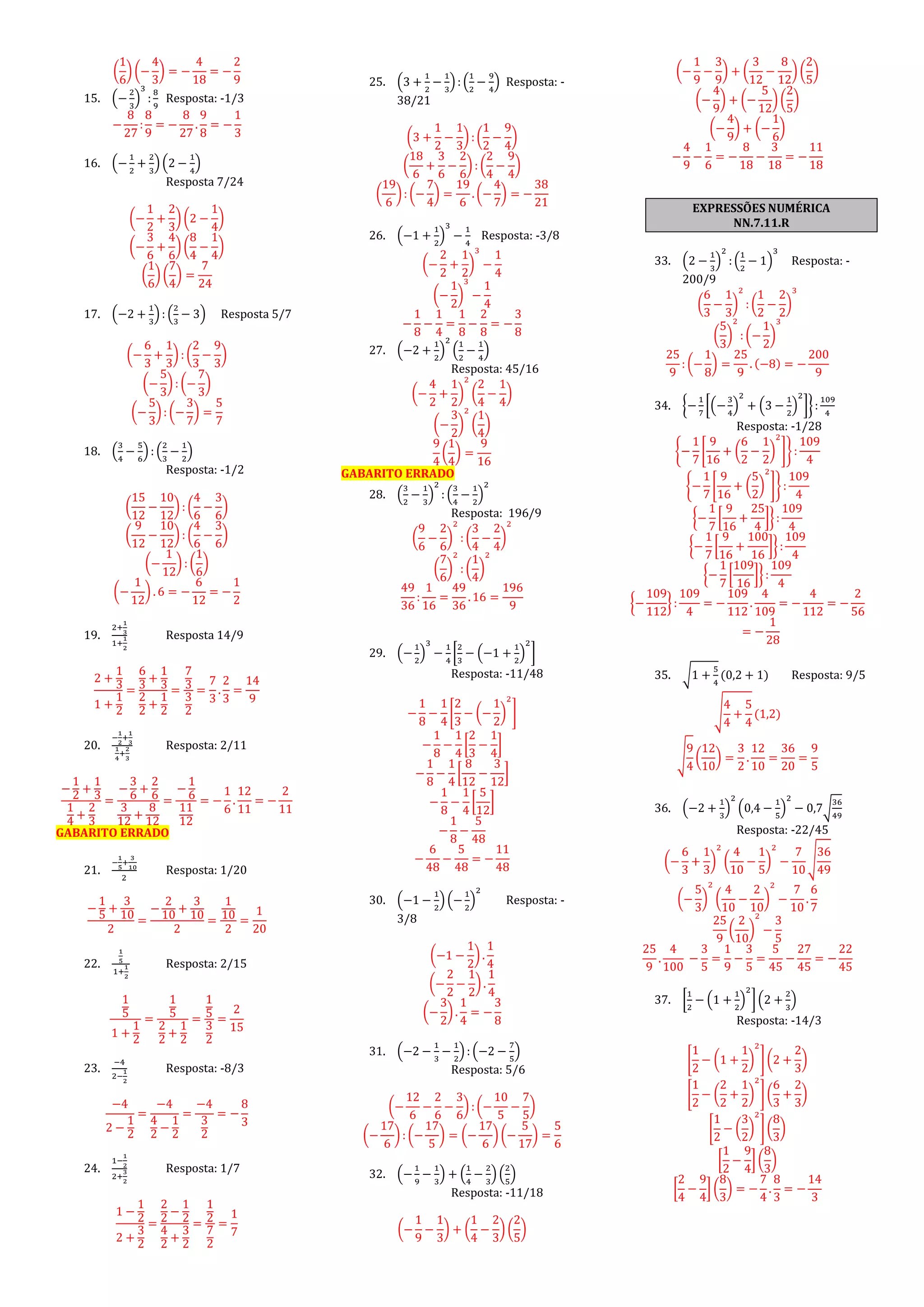 (
1
6
) (−
4
3
) = −
4
18
= −
2
9
15. (−
2
3
)
3
:
8
9
Resposta: -1/3
−
8
27
:
8
9
= −
8
27
.
9
8
= −
1
3
16. (−
1
2
+
2
3
) (2 −
1
4
)
Resposta 7/24
(−
1
2
+
2
3
) (2 −
1
4
)
(−
3
6
+
4
6
) (
8
4
−
1
4
)
(
1
6
) (
7
4
) =
7
24
17. (−2 +
1
3
) : (
2
3
− 3) Resposta 5/7
(−
6
3
+
1
3
) : (
2
3
−
9
3
)
(−
5
3
) : (−
7
3
)
(−
5
3
): (−
3
7
) =
5
7
18. (
3
4
−
5
6
) : (
2
3
−
1
2
)
Resposta: -1/2
(
15
12
−
10
12
) : (
4
6
−
3
6
)
(
9
12
−
10
12
) : (
4
6
−
3
6
)
(−
1
12
) : (
1
6
)
(−
1
12
) . 6 = −
6
12
= −
1
2
19.
2+
1
3
1+
1
2
Resposta 14/9
2 +
1
3
1 +
1
2
=
6
3
+
1
3
2
2
+
1
2
=
7
3
3
2
=
7
3
.
2
3
=
14
9
20.
−
1
2
+
1
3
1
4
+
2
3
Resposta: 2/11
−
1
2
+
1
3
1
4
+
2
3
=
−
3
6
+
2
6
3
12
+
8
12
=
−
1
6
11
12
= −
1
6
.
12
11
= −
2
11
GABARITO ERRADO
21.
−
1
5
+
3
10
2
Resposta: 1/20
−
1
5
+
3
10
2
=
−
2
10
+
3
10
2
=
1
10
2
=
1
20
22.
1
5
1+
1
2
Resposta: 2/15
1
5
1 +
1
2
=
1
5
2
2
+
1
2
=
1
5
3
2
=
2
15
23.
−4
2−
1
2
Resposta: -8/3
−4
2 −
1
2
=
−4
4
2
−
1
2
=
−4
3
2
= −
8
3
24.
1−
1
2
2+
3
2
Resposta: 1/7
1 −
1
2
2 +
3
2
=
2
2
−
1
2
4
2
+
3
2
=
1
2
7
2
=
1
7
25. (3 +
1
2
−
1
3
) : (
1
2
−
9
4
) Resposta: -
38/21
(3 +
1
2
−
1
3
) : (
1
2
−
9
4
)
(
18
6
+
3
6
−
2
6
) : (
2
4
−
9
4
)
(
19
6
): (−
7
4
) =
19
6
. (−
4
7
) = −
38
21
26. (−1 +
1
2
)
3
−
1
4
Resposta: -3/8
(−
2
2
+
1
2
)
3
−
1
4
(−
1
2
)
3
−
1
4
−
1
8
−
1
4
=
1
8
−
2
8
= −
3
8
27. (−2 +
1
2
)
2
(
1
2
−
1
4
)
Resposta: 45/16
(−
4
2
+
1
2
)
2
(
2
4
−
1
4
)
(−
3
2
)
2
(
1
4
)
9
4
(
1
4
) =
9
16
GABARITO ERRADO
28. (
3
2
−
1
3
)
2
: (
3
4
−
1
2
)
2
Resposta: 196/9
(
9
6
−
2
6
)
2
: (
3
4
−
2
4
)
2
(
7
6
)
2
: (
1
4
)
2
49
36
:
1
16
=
49
36
. 16 =
196
9
29. (−
1
2
)
3
−
1
4
[
2
3
− (−1 +
1
2
)
2
]
Resposta: -11/48
−
1
8
−
1
4
[
2
3
− (−
1
2
)
2
]
−
1
8
−
1
4
[
2
3
−
1
4
]
−
1
8
−
1
4
[
8
12
−
3
12
]
−
1
8
−
1
4
[
5
12
]
−
1
8
−
5
48
−
6
48
−
5
48
= −
11
48
30. (−1 −
1
2
) (−
1
2
)
2
Resposta: -
3/8
(−1 −
1
2
) .
1
4
(−
2
2
−
1
2
) .
1
4
(−
3
2
) .
1
4
= −
3
8
31. (−2 −
1
3
−
1
2
) : (−2 −
7
5
)
Resposta: 5/6
(−
12
6
−
2
6
−
3
6
) : (−
10
5
−
7
5
)
(−
17
6
) : (−
17
5
) = (−
17
6
) (−
5
17
) =
5
6
32. (−
1
9
−
1
3
) + (
1
4
−
2
3
) (
2
5
)
Resposta: -11/18
(−
1
9
−
1
3
) + (
1
4
−
2
3
) (
2
5
)
(−
1
9
−
3
9
) + (
3
12
−
8
12
) (
2
5
)
(−
4
9
) + (−
5
12
) (
2
5
)
(−
4
9
) + (−
1
6
)
−
4
9
−
1
6
= −
8
18
−
3
18
= −
11
18
EXPRESSÕES NUMÉRICA
NN.7.11.R
33. (2 −
1
3
)
2
: (
1
2
− 1)
3
Resposta: -
200/9
(
6
3
−
1
3
)
2
: (
1
2
−
2
2
)
3
(
5
3
)
2
: (−
1
2
)
3
25
9
: (−
1
8
) =
25
9
. (−8) = −
200
9
34. {−
1
7
[(−
3
4
)
2
+ (3 −
1
2
)
2
]} :
109
4
Resposta: -1/28
{−
1
7
[
9
16
+ (
6
2
−
1
2
)
2
]}:
109
4
{−
1
7
[
9
16
+ (
5
2
)
2
]}:
109
4
{−
1
7
[
9
16
+
25
4
]} :
109
4
{−
1
7
[
9
16
+
100
16
]} :
109
4
{−
1
7
[
109
16
]} :
109
4
{−
109
112
} :
109
4
= −
109
112
.
4
109
= −
4
112
= −
2
56
= −
1
28
35. √1 +
5
4
(0,2 + 1) Resposta: 9/5
√
4
4
+
5
4
(1,2)
√
9
4
(
12
10
) =
3
2
.
12
10
=
36
20
=
9
5
36. (−2 +
1
3
)
2
(0,4 −
1
5
)
2
− 0,7√
36
49
Resposta: -22/45
(−
6
3
+
1
3
)
2
(
4
10
−
1
5
)
2
−
7
10
√
36
49
(−
5
3
)
2
(
4
10
−
2
10
)
2
−
7
10
.
6
7
25
9
(
2
10
)
2
−
3
5
25
9
.
4
100
−
3
5
=
1
9
−
3
5
=
5
45
−
27
45
= −
22
45
37. [
1
2
− (1 +
1
2
)
2
](2 +
2
3
)
Resposta: -14/3
[
1
2
− (1 +
1
2
)
2
] (2 +
2
3
)
[
1
2
− (
2
2
+
1
2
)
2
] (
6
3
+
2
3
)
[
1
2
− (
3
2
)
2
] (
8
3
)
[
1
2
−
9
4
] (
8
3
)
[
2
4
−
9
4
] (
8
3
) = −
7
4
.
8
3
= −
14
3
 
