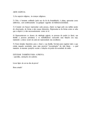 ARTE EGÍPCIA 
1) Ao aspecto religioso, às crenças religiosas. 
2) Não, é bastante estilizada (pelo uso da lei da frontalidade), é plana, apresenta cores 
uniformes, sem sombreamento ou qualquer sugestão de tridimensionalidade. 
3) Consiste em buscar representar cada pessoa, objeto ou lugar pelo seu melhor ponto 
de observação, de forma a não causar distorções. Representa-se da forma como se sabe 
que o objeto é, e não necessariamente como se vê. 
4) Representavam os deuses da mitologia egípcia, as pessoas do poder (o faraó, sua 
família e pessoas próximas) e os trabalhadores exercendo suas funções (ou seja, 
mantendo a classe social de cada um representada nas esculturas). 
5) Eram túmulos funerários para o faraó e sua família. Serviam para registrar tudo o que 
existia naquela sociedade, para uma possível “reconstrução” da vida futura – a qual 
manteria as mesmas posições sociais e relações de poder da sociedade de então. 
ESTUDAR TAMBÉM PARA A PROVA: 
- apostilas, anotações do caderno. 
Levar lápis de cor no dia da prova! 
Bom estudo! 
 