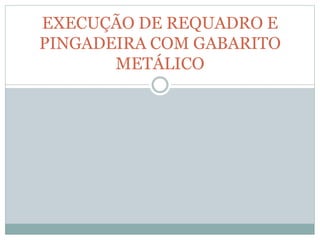 EXECUÇÃO DE REQUADRO E
PINGADEIRA COM GABARITO
METÁLICO
 