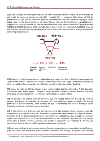 XVIII Olimpíada Brasileira de Biologia
Veja o gabarito e mais informações em http://olimpiadasdebiologia.butantan.gov.br
03) Como ilustrado no heredograma abaixo, há 100% de chance do filho receber um alelo mutado do
pai, e 50% de chance de receber da mãe (RB1 - mutado; RB1+ - selvagem). Além disso, há 90% de
penetrância, ou seja, 90% de chance do gene ser expressado por causa de fatores de regulação. Como
todos esses eventos devem acontecer ao mesmo tempo, então se deve multiplicar as probabilidades,
chegando-se a 45% de chance do filho ter retinoblastoma. Uma pessoa aleatória na população tem
1/24000 (0,000042) de chance de ter retinoblastoma. Desse modo, com a razão 0,45/0,000042 chega-se
que a criança estudada tem aproximadamente 10700 vezes mais chance de ter a doença comparando
com uma pessoa aleatória.
04) Os agentes etiológicos das doenças citadas são esses: raiva - vírus; lepra - bactéria; esquistossomose
- platelminto; malária - protozoário; teníase - platelminto; doença de Chagas - protozoário; doença do
sono - protozoário; febre amarela - vírus; filariose - nematelminto; tuberculose - bactéria.
05) Apesar de todas as doenças citadas serem negligenciadas, apenas a alternativa A cita duas com
transmissão pelo Aedes aegypti. Dengue e febre amarela também poderiam aparecer em uma
alternativa correta, mas estavam com doenças transmitidas por outros vetores.
06) Há mais tipos de anemia além da ferropriva, que tem relação direta com os níveis de ferro no
sangue. Deficiências na utilização de vitaminas B12 pelo organismo geram o quadro de anemia
perniciosa. A cianocobalamina, nome químico da B12, é importante para que as hemácias sejam
produzidas, processo conhecido como eritropoiese.
07) A alternativa E é a única que cita corretamente uma das respostas imunes inatas, as que são
consideradas mais inespecíficas e são as primeiras responsáveis pela proteção do corpo de animais.
Linfócitos B e T são células responsáveis por respostas imunes adaptativas, que começam a acontecer
apenas após algumas horas do primeiro contato do corpo com patógenos. Hemácias não têm relação
direta com o sistema imune. Anticorpos são proteínas produzidas por linfócitos B ativados, os
plasmócitos, e não produzem moléculas relacionadas com a coagulação.
08) Com base na filogenia apresentada, musgos formam um agrupamento monofilético. nesta filogenia,
para um caráter ser informativo para sustentar a monofilia dos musgos, ele precisa ser derivado
 