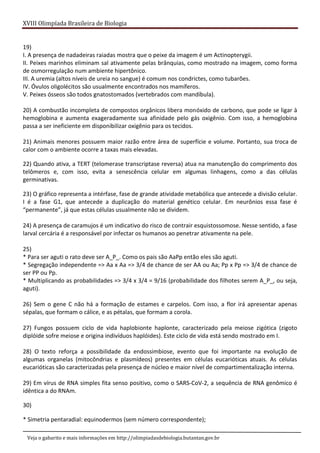 XVIII Olimpíada Brasileira de Biologia
Veja o gabarito e mais informações em http://olimpiadasdebiologia.butantan.gov.br
19)
I. A presença de nadadeiras raiadas mostra que o peixe da imagem é um Actinopterygii.
II. Peixes marinhos eliminam sal ativamente pelas brânquias, como mostrado na imagem, como forma
de osmorregulação num ambiente hipertônico.
III. A uremia (altos níveis de ureia no sangue) é comum nos condrictes, como tubarões.
IV. Óvulos oligolécitos são usualmente encontrados nos mamíferos.
V. Peixes ósseos são todos gnatostomados (vertebrados com mandíbula).
20) A combustão incompleta de compostos orgânicos libera monóxido de carbono, que pode se ligar à
hemoglobina e aumenta exageradamente sua afinidade pelo gás oxigênio. Com isso, a hemoglobina
passa a ser ineficiente em disponibilizar oxigênio para os tecidos.
21) Animais menores possuem maior razão entre área de superfície e volume. Portanto, sua troca de
calor com o ambiente ocorre a taxas mais elevadas.
22) Quando ativa, a TERT (telomerase transcriptase reversa) atua na manutenção do comprimento dos
telômeros e, com isso, evita a senescência celular em algumas linhagens, como a das células
germinativas.
23) O gráfico representa a intérfase, fase de grande atividade metabólica que antecede a divisão celular.
I é a fase G1, que antecede a duplicação do material genético celular. Em neurônios essa fase é
“permanente”, já que estas células usualmente não se dividem.
24) A presença de caramujos é um indicativo do risco de contrair esquistossomose. Nesse sentido, a fase
larval cercária é a responsável por infectar os humanos ao penetrar ativamente na pele.
25)
* Para ser aguti o rato deve ser A_P_. Como os pais são AaPp então eles são aguti.
* Segregação independente => Aa x Aa => 3/4 de chance de ser AA ou Aa; Pp x Pp => 3/4 de chance de
ser PP ou Pp.
* Multiplicando as probabilidades => 3/4 x 3/4 = 9/16 (probabilidade dos filhotes serem A_P_, ou seja,
aguti).
26) Sem o gene C não há a formação de estames e carpelos. Com isso, a flor irá apresentar apenas
sépalas, que formam o cálice, e as pétalas, que formam a corola.
27) Fungos possuem ciclo de vida haplobionte haplonte, caracterizado pela meiose zigótica (zigoto
diplóide sofre meiose e origina indivíduos haplóides). Este ciclo de vida está sendo mostrado em I.
28) O texto reforça a possibilidade da endossimbiose, evento que foi importante na evolução de
algumas organelas (mitocôndrias e plasmídeos) presentes em células eucarióticas atuais. As células
eucarióticas são caracterizadas pela presença de núcleo e maior nível de compartimentalização interna.
29) Em vírus de RNA simples fita senso positivo, como o SARS-CoV-2, a sequência de RNA genômico é
idêntica a do RNAm.
30)
* Simetria pentaradial: equinodermos (sem número correspondente);
 