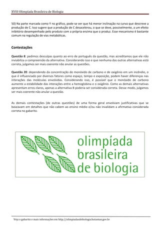 XVIII Olimpíada Brasileira de Biologia
Veja o gabarito e mais informações em http://olimpiadasdebiologia.butantan.gov.br
50) Na parte marcada como Y no gráfico, pode-se ver que há menor inclinação na curva que descreve a
produção de C. Isso sugere que a produção de C desacelerou, o que se deve, possivelmente, a um efeito
inibitório desempenhado pelo produto com a própria enzima que o produz. Esse mecanismo é bastante
comum na regulação de vias metabólicas.
Contestações
Questão 8: pedimos desculpas quanto ao erro de português da questão, mas acreditamos que ele não
inviabiliza a compreensão da alternativa. Considerando isso e que nenhuma das outras alternativas está
correta, julgamos ser mais coerente não anular as questões.
Questão 20: dependendo da concentração do monóxido de carbono e de oxigênio em um incêndio, o
que é influenciado por diversos fatores como espaço, tempo e exposição, podem haver diferenças nas
interações das moléculas envolvidas. Considerando isso, é possível que o monóxido de carbono
aumente a estabilidade das interações entre a hemoglobina e o oxigênio. Como as demais alternativas
apresentam erros claros, apenas a alternativa B poderia ser considerada correta. Desse modo, julgamos
ser mais coerente não anular a questão.
As demais contestações (de outras questões) de uma forma geral envolviam justificativas que se
baseavam em detalhes que não cabem ao ensino médio e/ou não invalidam a afirmativa considerada
correta no gabarito.
 