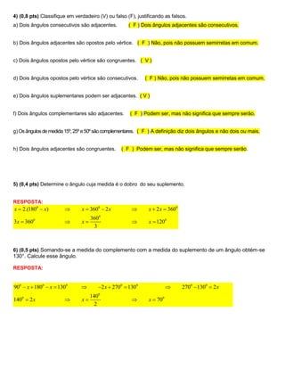 4) (0,8 pts) Classifique em verdadeiro (V) ou falso (F), justificando as falsos.
a) Dois ângulos consecutivos são adjacentes.         ( F ) Dois ângulos adjacentes são consecutivos.


b) Dois ângulos adjacentes são opostos pelo vértice. ( F ) Não, pois não possuem semirretas em comum.


c) Dois ângulos opostos pelo vértice são congruentes. ( V )


d) Dois ângulos opostos pelo vértice são consecutivos.      ( F ) Não, pois não possuem semirretas em comum.


e) Dois ângulos suplementares podem ser adjacentes. ( V )


f) Dois ângulos complementares são adjacentes.       ( F ) Podem ser, mas não significa que sempre serão.


g) Os ângulos de medida 15º, 25º e 50º são complementares. ( F ) A definição diz dois ângulos e não dois ou mais.


h) Dois ângulos adjacentes são congruentes.      ( F ) Podem ser, mas não significa que sempre serão.




5) (0,4 pts) Determine o ângulo cuja medida é o dobro do seu suplemento.


RESPOSTA:
x  2.(1800  x)              x  3600  2 x                x  2 x  3600
                                    3600
3x  3600                     x                            x  1200
                                     3



6) (0,5 pts) Somando-se a medida do complemento com a medida do suplemento de um ângulo obtém-se
130°. Calcule esse ângulo.

RESPOSTA:


900  x  1800  x  1300             2 x  2700  1300                     2700  1300  2 x
                                    1400
1400  2 x                    x                            x  700
                                      2
 