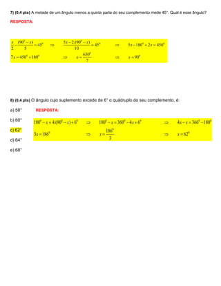 7) (0,4 pts) A metade de um ângulo menos a quinta parte do seu complemento mede 45°. Qual é esse ângulo?

RESPOSTA:




x (900  x)                   5 x  2.(900  x)
            450                               450               5 x  1800  2 x  4500
2     5                               10
                                           6300
7 x  4500  1800                     x                            x  900
                                             7




8) (0,4 pts) O ângulo cujo suplemento excede de 6° o quádruplo do seu complemento, é:

a) 58°        RESPOSTA:

b) 60°
             1800  x  4.(900  x)  60           1800  x  3600  4 x  60                4 x  x  3660  1800
c) 62°                                                   1860
             3x  1860                             x                                        x  620
d) 64°                                                     3

e) 68°
 