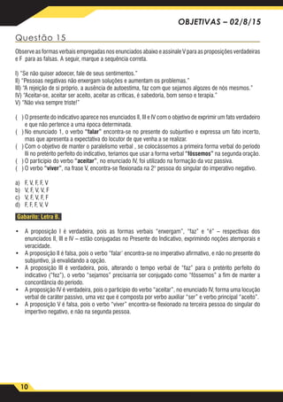 10
OBJETIVAS – 02/8/15
Questão 15
Observe as formas verbais empregadas nos enunciados abaixo e assinale V para as proposições verdadeiras
e F para as falsas. A seguir, marque a sequência correta.
I) “Se não quiser adoecer, fale de seus sentimentos.”
lI) “Pessoas negativas não enxergam soluções e aumentam os problemas.”
IlI) “A rejeição de si próprio, a ausência de autoestima, faz com que sejamos algozes de nós mesmos.”
IV) “Aceitar-se, aceitar ser aceito, aceitar as críticas, é sabedoria, bom senso e terapia.”
V) “Não viva sempre triste!”
( )	O presente do indicativo aparece nos enunciados lI, IlI e IV com o objetivo de exprimir um fato verdadeiro
e que não pertence a uma época determinada.
( )	No enunciado 1, o verbo “falar” encontra-se no presente do subjuntivo e expressa um fato incerto,
mas que apresenta a expectativa do locutor de que venha a se realizar.
( )	Com o objetivo de manter o paralelismo verbal , se colocássemos a primeira forma verbal do período
Ili no pretérito perfeito do indicativo, teríamos que usar a forma verbal “fôssemos” na segunda oração.
( )	O particípio do verbo “aceitar”, no enunciado IV, foi utilizado na formação da voz passiva.
( )	O verbo “viver”, na frase V, encontra-se flexionada na 2° pessoa do singular do imperativo negativo.
a)	 F, V, F, F, V
b)	 V, F, V, V, F
c)	 V, F, V, F, F
d)	 F, F, F, V, V
Gabarito: Letra B.
•	 A proposição I é verdadeira, pois as formas verbais “enxergam”, “faz” e “é” – respectivas dos
enunciados II, III e IV – estão conjugadas no Presente do Indicativo, exprimindo noções atemporais e
veracidade.
•	 A proposição II é falsa, pois o verbo “falar’ encontra-se no imperativo afirmativo, e não no presente do
subjuntivo, já envalidando a opção.
•	 A proposição III é verdadeira, pois, alterando o tempo verbal de “faz” para o pretérito perfeito do
indicativo (“fez”), o verbo “sejamos” precisarria ser conjugado como “fôssemos” a fim de manter a
concordância do período.
•	 A proposição IV é verdadeira, pois o particípio do verbo “aceitar”, no enunciado IV, forma uma locução
verbal de caráter passivo, uma vez que é composta por verbo auxiliar “ser” e verbo principal “aceito”.
•	 A proposição V é falsa, pois o verbo “viver” encontra-se flexionado na terceira pessoa do singular do
impertivo negativo, e não na segunda pessoa.
 