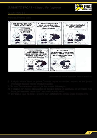 11
GABARITO EPCAR – Língua Portuguesa
Questão 16
Analise as afirmativas abaixo
(Disponível em cafel ivroearte.blogpost.com, acesso em 06/06/2015)
I)	 A vírgula utilizada depois da palavra “contente” separa um vocativo, enquanto os dois pontos
empregados depois de “doente” introduzem apostos.
II)	 Na frase “Eu estaria sendo hipócrita”, há dois verbos e duas orações.
III)	 O vocábulo “Aí” marca a coloquialidade do diálogo e poderia ser substituído, em um registro mais
formal, pela expressão “desse modo”, sem modificação do sentido.
IV)	 Em “analisar o que me deixa”, o pronome “que”, sintaticamente, exerce a função de objeto direto.
 