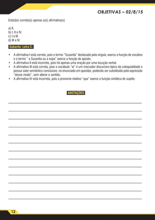 12
OBJETIVAS – 02/8/15
Está(ão) correta(s) apenas a(s) afirmativa(s)
a) II.
b) I, II e IV.
c) I e III.
d) III e IV.
Gabarito: Letra C.
•	 A afirmativa I está correta, pois o termo “Susanita” destacado pela vírgula, exerce a função de vocativo
e o termo “ a Susanita ou a sopa” exerce a função de aposto.
•	 A afirmativa II está incorreta, pois há apenas uma oração por uma locução verbal.
•	 A afirmativa III está correta, pois o vocábulo “aí” é um marcador discursivo típico da coloquialidade e
possui valor semântico conclusivo, no enunciado em questão, podendo ser substituído pela expressão
“desse modo”, sem alterar o sentido.
•	 A afirmativa IV está incorreta, pois o pronome relativo “que” exerce a função sintática de sujeito.
ANOTAÇÕES
_________________________________________________________________________________
_________________________________________________________________________________
_________________________________________________________________________________
_________________________________________________________________________________
_________________________________________________________________________________
_________________________________________________________________________________
_________________________________________________________________________________
_________________________________________________________________________________
_________________________________________________________________________________
_________________________________________________________________________________
_________________________________________________________________________________
_________________________________________________________________________________
_________________________________________________________________________________
 