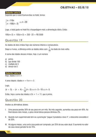 14
OBJETIVAS – 02/8/15
Gabarito: Letra B.
Supondo que o casal ficaria n dias no hotel, temos:
x n
x n
n
=
= +



⇒ =
110
100 2
20
( )
Logo, o total gasto no hotel foi a hospedagem mais a alimentação diária. Então:
100(n+2) + 150(n+2) = 250 · 22 = R$ 5500
Questão 19
As idades de dois irmãos hoje são números inteiros e consecutivos.
Daqui a 4 anos, a diferença entre as idades deles será
1
10
da idade do mais velho.
A soma das idades desses irmãos, hoje, é um número
a)	primo.
b)	 que divide 100
c)	 múltiplo de 3
d)	 divisor de 5
Gabarito: Letra A.
Hoje: idades n e n+1
4 anos depois: idades n + 4 e n + 5
Logo,
(n n n n n+ − + = + ⇔ + = ⇔ =5 4
1
10
5 5 10 5) ( ) ( )
Então, hoje a soma das idades é 2n + 1 = 11, que é primo.
Questão 20
Analise as afirmativas abaixo.
I.	 Uma pessoa perdeu 30% de seu peso em um mês. No mês seguinte, aumentou seu peso em 40%. Ao
final desses dois meses, o peso inicial dessa pessoa diminuiu 2%.
II.	 Quando num supermercado tem-se a promoção “pague 3 produtos e leve 4”, o desconto concedido é
de 30%.
III.	 Há alguns meses, uma certa casa podia ser comprada por 25% do seu valor atual. O aumento no valor
da casa nesse periodo foi de 75%.
 