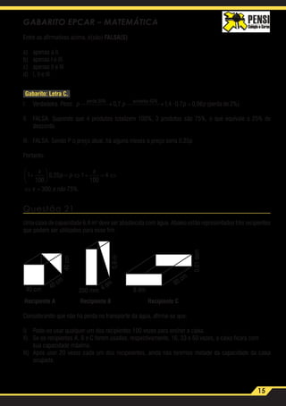 15
GABARITO EPCAR – MATEMÁTICA
Entre as afirmativas acima, é(são) FALSA(S)
a)	 apenas a II.
b)	 apenas I e III.
c)	 apenas II e III.
d)	 I, II e III.
Gabarito: Letra C.
I.	 Verdadeira. Peso: p p p p
perde aumenta
perda de
30 40
0 7 14 0 7 0 98 2
% %
, , · , , ( →  → = %%)
II.	 FALSA. Supondo que 4 produtos totalizem 100%, 3 produtos são 75%, o que equivale a 25% de
desconto.
III.	 FALSA. Sendo P o preço atual, há alguns meses o preço seria 0,25p.
Portanto:
1
100
0 25 1
100
4
300 75
+





 = ⇔ + = ⇔
⇔ =
x
p p
x
x e não
,
, %. 	
Questão 21
Uma caixa de capacidade 6,4 m3
deve ser abastecida com água. Abaixo estão representados três recipientes
que podem ser utilizados para esse fim.
Recipiente A Recipiente B Recipiente C
40 cm 200 mm 8 dm40 cm
4 dm 80 cm
40cm
0,8m
0,01dam
Considerando que não há perda no transporte da água, afirma-se que:
I)	 Pode-se usar qualquer um dos recipientes 100 vezes para encher a caixa.
II)	 Se os recipientes A, B e C forem usados, respectivamente, 16, 33 e 50 vezes, a caixa ficará com
	 sua capacidade máxima.
III)	 Após usar 20 vezes cada um dos recipeientes, ainda não teremos metade da capacidade da caixa
ocupada.
 