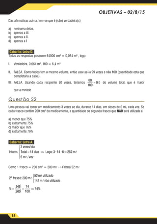 16
OBJETIVAS – 02/8/15
Das afirmativas acima, tem-se que é (são) verdadeira(s)
a)	 nenhuma delas.
b)	 apenas a III.
c)	 apenas a II.
d)	 apenas a I
Gabarito: Letra D.
Todas as respostas possuem 64000 cm3
= 0,064 m3
, logo:
I.	 Verdadeira. 0,064 m3
. 100 = 6,4 m3
II.	 FALSA. Como todos tem o mesmo volume, então usar-se-ia 99 vezes e não 100 (quantidade esta que
completaria a caixa).
III.	FALSA. Usando cada recipiente 20 vezes, teríamos
60
100
0 6= , do volume total, que é maior
que a metade
Questão 22
Uma pessoa vai tomar um medicamento 3 vezes ao dia, durante 14 dias, em doses de 6 mL cada vez. Se
cada frasco contém 200 cm3
do medicamento, a quantidade do segundo frasco que NÃO será utilizada é
a) menor que 75%
b) exatamente 75%
c) maior que 76%
d) exatamente 76%
Gabarito: Letra A.
Inform.
vezes/dia
Total dias Logo:3 ·14 · 6=252m
3
14
6
=





⇒
m vez /

Como 1 frasco = 200 cm3
= 200 m ⇒ Faltará 52 m
2 frasco: 200 m
m utilizado
148 m não utilizado
o



52
148
200
74



= =%
1100
74⇒ %
 