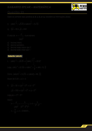17
GABARITO EPCAR – MATEMÁTICA
Questão 23
Sobre os números reais positivos a, b, c, d, p e q, considere as informações abaixo:
I)	 ( ) , ( )abc e abcd
−
= =
1
3
1
20 25 2 10
II)	 p e q3 32 243= =
O valor de x
d
pq
=
( )
1
5
é um número
a)	 racional inteiro.
b)	 decimal periódico.
c)	 decimal exato menor que 1
d)	 decimal exato maior que 1
Gabarito: Letra B.
I.	 ( ) , ( ) ( , )abc abc
− −
= ⇒








=
1
3
1
3
3
3
0 25 0 5
Logo, ( ) , ( ) ,abc abc abc− −
= ⇒ = ⇒ =1 1
0 125
1
8
8 I
Como, ( ) ( ) ,abcd abcd
1
2 2 10 40= ⇒ = II
Assim de I e II ⇒ d = 5
II.	 p p p
q q q
3
1
3 5 15
1
2 5 10
32 2 2
243 3 3
= ⇒ = ⇒ =
= ⇒ = ⇒ =
( )
( )
Logo pq = 215
· 310
Assim:
	
x
d
pq
x
x x
= = ⇒ = =
= ⇒ =
( ) ( · )
·
, ...
1
5 15 10
1
5
3 2
5
2 3
5
2 3
5
72
0 06944
 