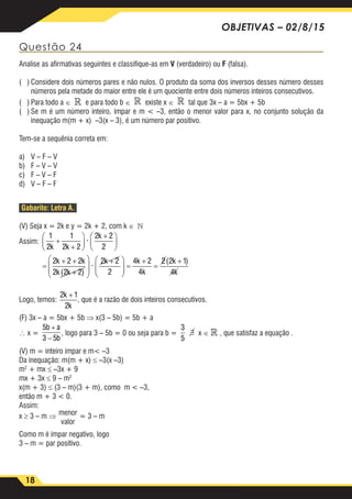 18
OBJETIVAS – 02/8/15
Questão 24
Analise as afirmativas seguintes e classifique-as em V (verdadeiro) ou F (falsa).
( )	Considere dois números pares e não nulos. O produto da soma dos inversos desses número desses
números pela metade do maior entre ele é um quociente entre dois números inteiros consecutivos.
( )	Para todo a ∈  e para todo b ∈  existe x ∈  tal que 3x – a = 5bx + 5b
( )	Se m é um número inteiro, ímpar e m < –3, então o menor valor para x, no conjunto solução da
inequação m(m + x) –3(x – 3), é um número par positivo.
Tem-se a sequênia correta em:
a)	 V – F – V
b)	 F – V – V
c)	 F – V – F
d)	 V – F – F
Gabarito: Letra A.
(V) Seja x = 2k e y = 2k + 2, com k ∈ 
Assim:
1
2
1
2 2
2 2
2
2 2 2
2 2 2
2 2
2
k k
k
k k
k k
k
+
+






+





=
+ +
+








+
·
( )
·




 =
+
=
+
+
4 2
4
2 2 1
4
2 1
2
k
k
k
k
k
k
( )
Logo, temos:
1
2
1
2 2
2 2
2
2 2 2
2 2 2
2 2
2
k k
k
k k
k k
k
+
+






+





=
+ +
+








+
·
( )
·




 =
+
=
+
+
4 2
4
2 2 1
4
2 1
2
k
k
k
k
k
k
( )
, que é a razão de dois inteiros consecutivos.
(F) 3x – a = 5bx + 5b ⇒ x(3 – 5b) = 5b + a
∴ x =
5
3 5
3
5
b a
b
+
−
, logo para 3 – 5b = 0 ou seja para b =
5
3 5
3
5
b a
b
+
−
∃ x ∈  , que satisfaz a equação .
(V) m = inteiro ímpar e m< –3
Da inequação: m(m + x) ≤ –3(x –3)
m2
+ mx ≤ –3x + 9
mx + 3x ≤ 9 – m2
x(m + 3) ≤ (3 – m)(3 + m), como m < –3,
então m + 3 < 0.
Assim:
x ≥ 3 – m ⇒ menor
valor
= 3 – m
Como m é ímpar negativo, logo
3 – m = par positivo.
 