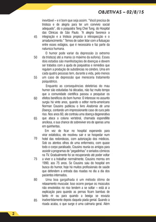 2
OBJETIVAS – 02/8/15
inevitável – e é bom que seja assim. “Você precisa de
tristeza e de alegria para ter um convívio social
adequado”, diz o psiquiatra Teng Chei Tung, do Hospital
das Clinicas de São Paulo. “A alegria favorece a
integração e a tristeza propicia a introspecção e o
amadurecimento.” Temos de saber lidar com a flutuaçao
entre esses estágios, que é necessária e faz parte da
natureza humana.
O humor pode variar da depressão (o extremo
da tristeza) até a mania (o máximo da euforia). Esses
dois estados são manifestações de doenças e devem
ser tratados com a ajuda de psiquiatras e remédios que
regulam a produção de substâncias no cérebro. Uma em
cada quatro pessoas tem, durante a vida, pelo menos
um caso de depressão que mereceria tratamento
psiquiátrico.
Enquanto as consequências deletérias do mau
humor são estudadas há décadas, não faz muito tempo
que a comunidade científica passou a pesquisar os
efeitos benéficos do bom humor. O interesse no assunto
surgiu há vinte anos, quando o editor norte-americano
Norman Cousins publicou o livro Anatomia de uma
Doença, contando um impressionante caso de cura pelo
riso. Nos anos 60, ele contraiu uma doença degenerativa
que ataca a coluna vertebral, chamada espondilite
ancilosa, e sua chance de sobreviver era de apenas uma
em quinhentas.
Em vez de ficar no hospital esperando para
virar estatística, ele resolveu sair e se hospedar num
hotel das redondezas, com autorização dos médicos.
Sob os atentos olhos de uma enfermeira, com quase
todo o corpo paralisado, Cousins reunia os amigos para
assistir a programas de “pegadinhas” e seriados cômicos
na TV. Gradualmente foi se recuperando até poder voltar
a viver e a trabalhar normalmente. Cousins morreu em
1990, aos 75 anos. Se Cousins saiu do hospital em
busca do humor, hoje há muitos profissionais de saúde
que defendem a entrada das risadas no dia a dia dos
pacientes internados.
Uma boa gargalhada é um método ótimo de
relaxamento muscular. Isso ocorre porque os músculos
não envolvidos no riso tendem a se soltar – está aí a
explicação para quando as pernas ficam bambas de
tanto rir ou para quando a bexiga se esvazia
inadvertidamente depois daquela piada genial. Quando a
risada acaba, o que surge é uma calmaria geral. Além
45
50
55
60
65
70
75
80
85
 