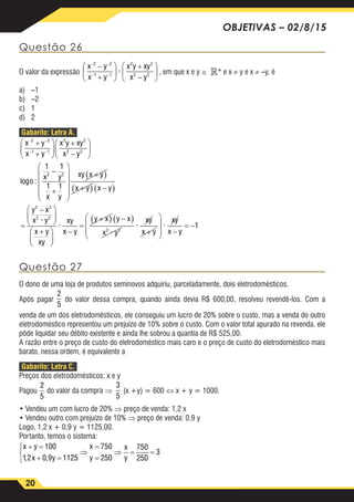 20
OBJETIVAS – 02/8/15
Questão 26
O valor da expressão
x y
x y
x y xy
x y
− −
− −
−
+






+
−






2 2
1 1
2 2
2 2
· , em que x e y ∈ * e x ≠ y e x ≠ –y, é
a)	–1
b)	–2
c)	1
d)	2
Gabarito: Letra A.
x y
x y
x y xy
x y
o
x y
x y
− −
− −
+
+






+
−






−
+



2 2
1 1
2 2
2 2
2 2
1 1
1 1
log : 








+( )
+( ) −( )
=
−





+





xy x y
x y x y
y x
x y
x y
xy
xy
2 2
2 2
·
·
xx y
y x y x
x y
xy
x y
xy
x y−
=
+( ) −( )
+







 −
= −2 2
1
·
· ·
Questão 27
O dono de uma loja de produtos seminovos adquiriu, parceladamente, dois eletrodomésticos.
Após pagar
2
5
do valor dessa compra, quando ainda devia R$ 600,00, resolveu revendê-los. Com a
venda de um dos eletrodomésticos, ele conseguiu um lucro de 20% sobre o custo, mas a venda do outro
eletrodoméstico representou um prejuízo de 10% sobre o custo. Com o valor total apurado na revenda, ele
pôde liquidar seu débito existente e ainda lhe sobrou a quantia de R$ 525,00.
A razão entre o preço de custo do eletrodoméstico mais caro e o preço de custo do eletrodoméstico mais
barato, nessa ordem, é equivalente a
Gabarito: Letra C.
Preços dos eletrodomésticos: x e y
Pagou
2
5
3
5
do valor da compra ⇒
2
5
3
5
(x +y) = 600 ⇔ x + y = 1000.
• Vendeu um com lucro de 20% ⇒ preço de venda: 1,2 x
• Vendeu outro com prejuízo de 10% ⇒ preço de venda: 0,9 y
Logo, 1,2 x + 0,9 y = 1125,00.
Portanto, temos o sistema:
x y
x y
x
y
x
y
+ =
+ =



⇒
=
=
⇒ = =
100
12 0 9 1125
750
250
750
250
3
, ,
 