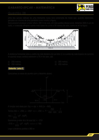 21
GABARITO EPCAR – MATEMÁTICA
Questão 28
Uma das curvas radicais de uma montanha russa será construída de modo que, quando observada,
perceba-se a forma de uma parábola como mostra a figura.
Será possível alcançar a maior altura, 280 m do solo, em dois pontos dessa curva, distantes 900 m um do
outro, e a descida atingirá o ponto mais baixo da curva a 30 metros do solo, como se vê na figura.
A distância horizontal entre o centro da roda dianteira do carrinho 1 e o centro da roda traseira do carrinho
3 quando esses centros estiverem a 70 m do solo, são
a)	 200 metros.	 c)	 360 metros.
b)	 250 metros.	 d)	 400 metros.
Gabarito: Letra C.
Colocamos os eixos de acordo com o desenho abaixo:
–210
–450 450
280 m
–250 70 m30 m
? ?
x
y
Solo
A função será dada por: f(x) = a(x + 450) (x – 450)
Temos f(0) = –250 ⇒ –4502
· a = –250 ⇒ a
f
= =
= −
250
450 450
1
810
1
810
4502 2
·
(x) · (x )
a
f
= =
= −
250
450 450
1
810
1
810
4502 2
·
(x) · (x )
Queremos o valor de x tal que f(x) = –210
–210 =
a
f
= =
= −
250
450 450
1
810
1
810
4502 2
·
(x) · (x ) ⇒ x = ± 180.
Logo a distância pedida é 360 m.
 