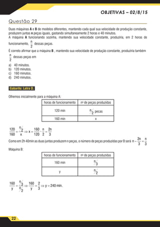 22
OBJETIVAS – 02/8/15
Questão 29
Duas máquinas A e B de modelos diferentes, mantendo cada qual sua velocidade de produção constante,
produzem juntas n peças iguais, gastando simultaneamente 2 horas e 40 minutos.
A máquina A funcionando sozinha, mantendo sua velocidade constante, produziria, em 2 horas de
funcionamento,
n
2
dessas peças.
É correto afirmar que a máquina B , mantendo sua velocidade de produção constante, produziria também
n
2
dessas peças em
a)	 40 minutos.
b)	 120 minutos.
c)	 160 minutos.
d)	 240 minutos.
Gabarito: Letra D.
Olhemos inicialmente para a máquina A:
horas de funcionamento no
de peças produzidas
120 min 120
160
2 160
120 2
2
3
2
3 3
160 3
2
160 2
3
240
= ⇒ = =
− =
= ⇒ = ⇒ =
n
x
x
n n
n
n n
y
n
n y
y
·
miin.
pecas
160 min x
120
160
2 160
120 2
2
3
2
3 3
160 3
2
160 2
3
240
= ⇒ = =
− =
= ⇒ = ⇒ =
n
x
x
n n
n
n n
y
n
n y
y
·
miin.
Como em 2h 40min as duas juntas produzem n peças, o número de peças produzidas por B será
120
160
2 16
12
2
3 3
160 3
2
160
= ⇒ =
− =
= ⇒ =
n
x
x
n
n n
y
n
n y
Máquina B:
horas de funcionamento no
de peças produzidas
160 min
120
160
2 160
120 2
2
3
2
3 3
160 3
2
160 2
3
240
= ⇒ = =
− =
= ⇒ = ⇒ =
n
x
x
n n
n
n n
y
n
n y
y
·
miin.
y
120
160
2 160
120 2
2
3
2
3 3
160 3
2
160 2
3
240
= ⇒ = =
− =
= ⇒ = ⇒ =
n
x
x
n n
n
n n
y
n
n y
y
·
miin.
120
160
2 160
120 2
2
3
2
3 3
160 3
2
160 2
3
240
= ⇒ = =
− =
= ⇒ = ⇒ =
n
x
x
n n
n
n n
y
n
n y
y
·
miin.
 